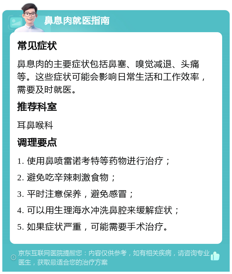 鼻息肉就医指南 常见症状 鼻息肉的主要症状包括鼻塞、嗅觉减退、头痛等。这些症状可能会影响日常生活和工作效率，需要及时就医。 推荐科室 耳鼻喉科 调理要点 1. 使用鼻喷雷诺考特等药物进行治疗； 2. 避免吃辛辣刺激食物； 3. 平时注意保养，避免感冒； 4. 可以用生理海水冲洗鼻腔来缓解症状； 5. 如果症状严重，可能需要手术治疗。