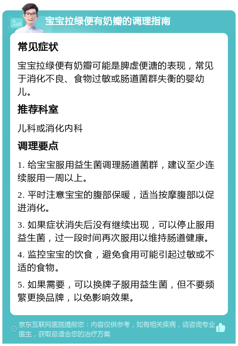 宝宝拉绿便有奶瓣的调理指南 常见症状 宝宝拉绿便有奶瓣可能是脾虚便溏的表现，常见于消化不良、食物过敏或肠道菌群失衡的婴幼儿。 推荐科室 儿科或消化内科 调理要点 1. 给宝宝服用益生菌调理肠道菌群，建议至少连续服用一周以上。 2. 平时注意宝宝的腹部保暖，适当按摩腹部以促进消化。 3. 如果症状消失后没有继续出现，可以停止服用益生菌，过一段时间再次服用以维持肠道健康。 4. 监控宝宝的饮食，避免食用可能引起过敏或不适的食物。 5. 如果需要，可以换牌子服用益生菌，但不要频繁更换品牌，以免影响效果。