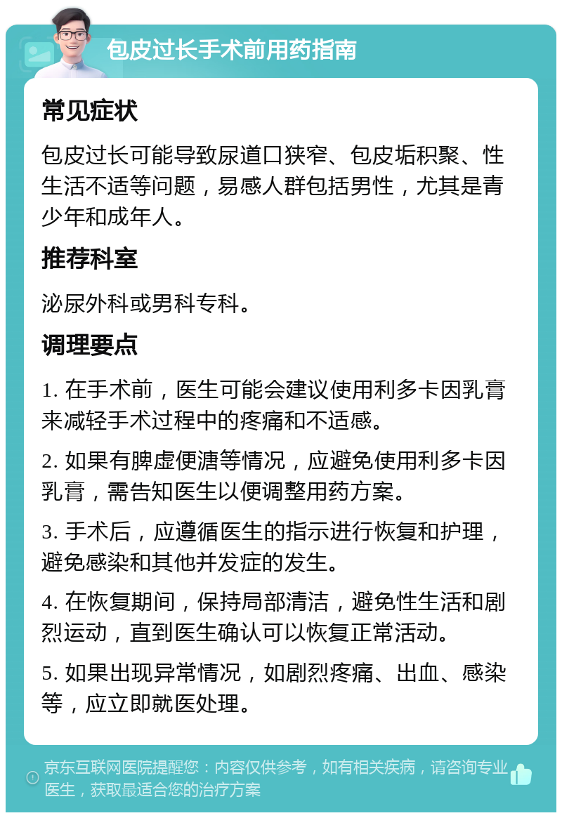 包皮过长手术前用药指南 常见症状 包皮过长可能导致尿道口狭窄、包皮垢积聚、性生活不适等问题，易感人群包括男性，尤其是青少年和成年人。 推荐科室 泌尿外科或男科专科。 调理要点 1. 在手术前，医生可能会建议使用利多卡因乳膏来减轻手术过程中的疼痛和不适感。 2. 如果有脾虚便溏等情况，应避免使用利多卡因乳膏，需告知医生以便调整用药方案。 3. 手术后，应遵循医生的指示进行恢复和护理，避免感染和其他并发症的发生。 4. 在恢复期间，保持局部清洁，避免性生活和剧烈运动，直到医生确认可以恢复正常活动。 5. 如果出现异常情况，如剧烈疼痛、出血、感染等，应立即就医处理。