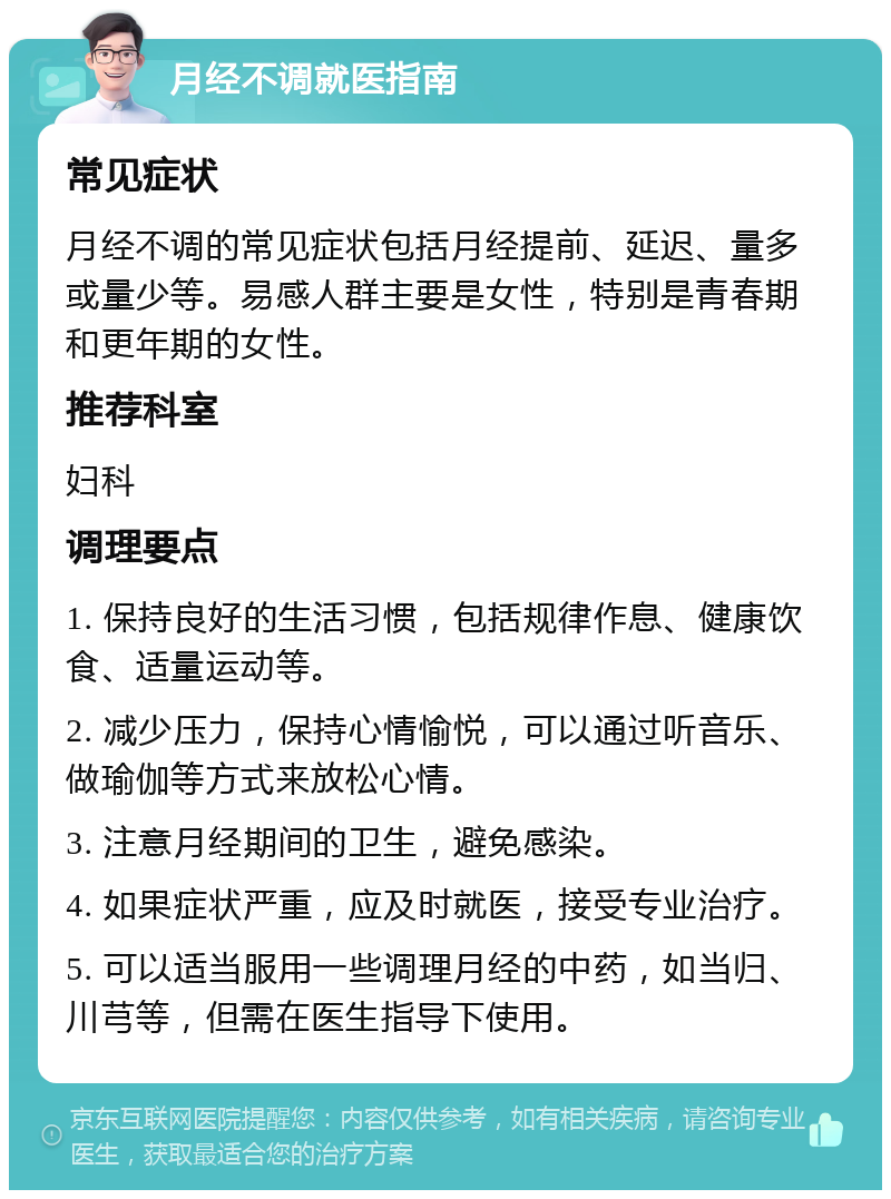 月经不调就医指南 常见症状 月经不调的常见症状包括月经提前、延迟、量多或量少等。易感人群主要是女性，特别是青春期和更年期的女性。 推荐科室 妇科 调理要点 1. 保持良好的生活习惯，包括规律作息、健康饮食、适量运动等。 2. 减少压力，保持心情愉悦，可以通过听音乐、做瑜伽等方式来放松心情。 3. 注意月经期间的卫生，避免感染。 4. 如果症状严重，应及时就医，接受专业治疗。 5. 可以适当服用一些调理月经的中药，如当归、川芎等，但需在医生指导下使用。