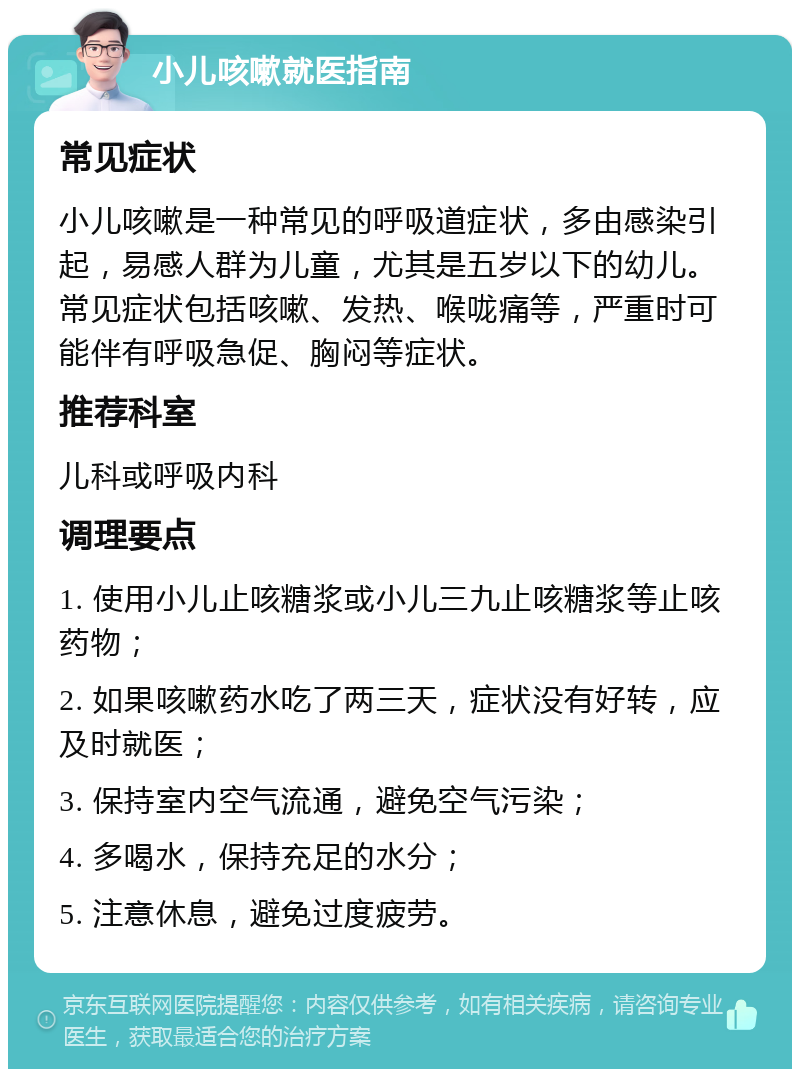 小儿咳嗽就医指南 常见症状 小儿咳嗽是一种常见的呼吸道症状，多由感染引起，易感人群为儿童，尤其是五岁以下的幼儿。常见症状包括咳嗽、发热、喉咙痛等，严重时可能伴有呼吸急促、胸闷等症状。 推荐科室 儿科或呼吸内科 调理要点 1. 使用小儿止咳糖浆或小儿三九止咳糖浆等止咳药物； 2. 如果咳嗽药水吃了两三天，症状没有好转，应及时就医； 3. 保持室内空气流通，避免空气污染； 4. 多喝水，保持充足的水分； 5. 注意休息，避免过度疲劳。