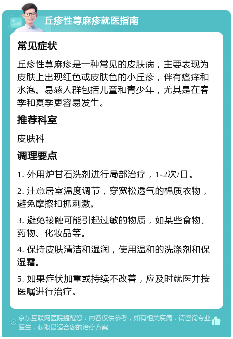 丘疹性荨麻疹就医指南 常见症状 丘疹性荨麻疹是一种常见的皮肤病，主要表现为皮肤上出现红色或皮肤色的小丘疹，伴有瘙痒和水泡。易感人群包括儿童和青少年，尤其是在春季和夏季更容易发生。 推荐科室 皮肤科 调理要点 1. 外用炉甘石洗剂进行局部治疗，1-2次/日。 2. 注意居室温度调节，穿宽松透气的棉质衣物，避免摩擦扣抓刺激。 3. 避免接触可能引起过敏的物质，如某些食物、药物、化妆品等。 4. 保持皮肤清洁和湿润，使用温和的洗涤剂和保湿霜。 5. 如果症状加重或持续不改善，应及时就医并按医嘱进行治疗。