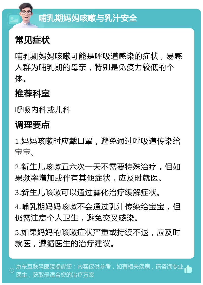 哺乳期妈妈咳嗽与乳汁安全 常见症状 哺乳期妈妈咳嗽可能是呼吸道感染的症状，易感人群为哺乳期的母亲，特别是免疫力较低的个体。 推荐科室 呼吸内科或儿科 调理要点 1.妈妈咳嗽时应戴口罩，避免通过呼吸道传染给宝宝。 2.新生儿咳嗽五六次一天不需要特殊治疗，但如果频率增加或伴有其他症状，应及时就医。 3.新生儿咳嗽可以通过雾化治疗缓解症状。 4.哺乳期妈妈咳嗽不会通过乳汁传染给宝宝，但仍需注意个人卫生，避免交叉感染。 5.如果妈妈的咳嗽症状严重或持续不退，应及时就医，遵循医生的治疗建议。