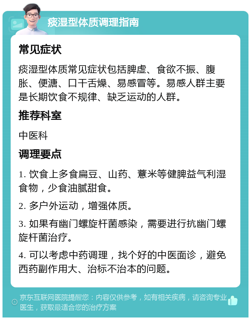 痰湿型体质调理指南 常见症状 痰湿型体质常见症状包括脾虚、食欲不振、腹胀、便溏、口干舌燥、易感冒等。易感人群主要是长期饮食不规律、缺乏运动的人群。 推荐科室 中医科 调理要点 1. 饮食上多食扁豆、山药、薏米等健脾益气利湿食物，少食油腻甜食。 2. 多户外运动，增强体质。 3. 如果有幽门螺旋杆菌感染，需要进行抗幽门螺旋杆菌治疗。 4. 可以考虑中药调理，找个好的中医面诊，避免西药副作用大、治标不治本的问题。