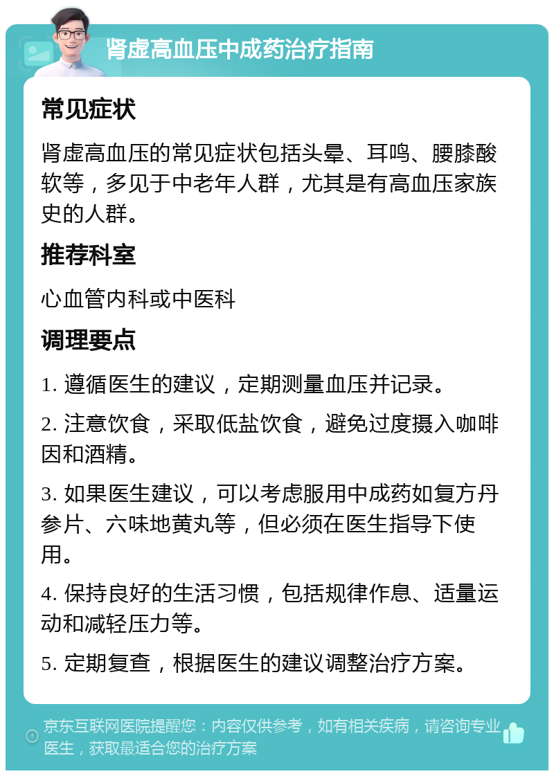 肾虚高血压中成药治疗指南 常见症状 肾虚高血压的常见症状包括头晕、耳鸣、腰膝酸软等，多见于中老年人群，尤其是有高血压家族史的人群。 推荐科室 心血管内科或中医科 调理要点 1. 遵循医生的建议，定期测量血压并记录。 2. 注意饮食，采取低盐饮食，避免过度摄入咖啡因和酒精。 3. 如果医生建议，可以考虑服用中成药如复方丹参片、六味地黄丸等，但必须在医生指导下使用。 4. 保持良好的生活习惯，包括规律作息、适量运动和减轻压力等。 5. 定期复查，根据医生的建议调整治疗方案。