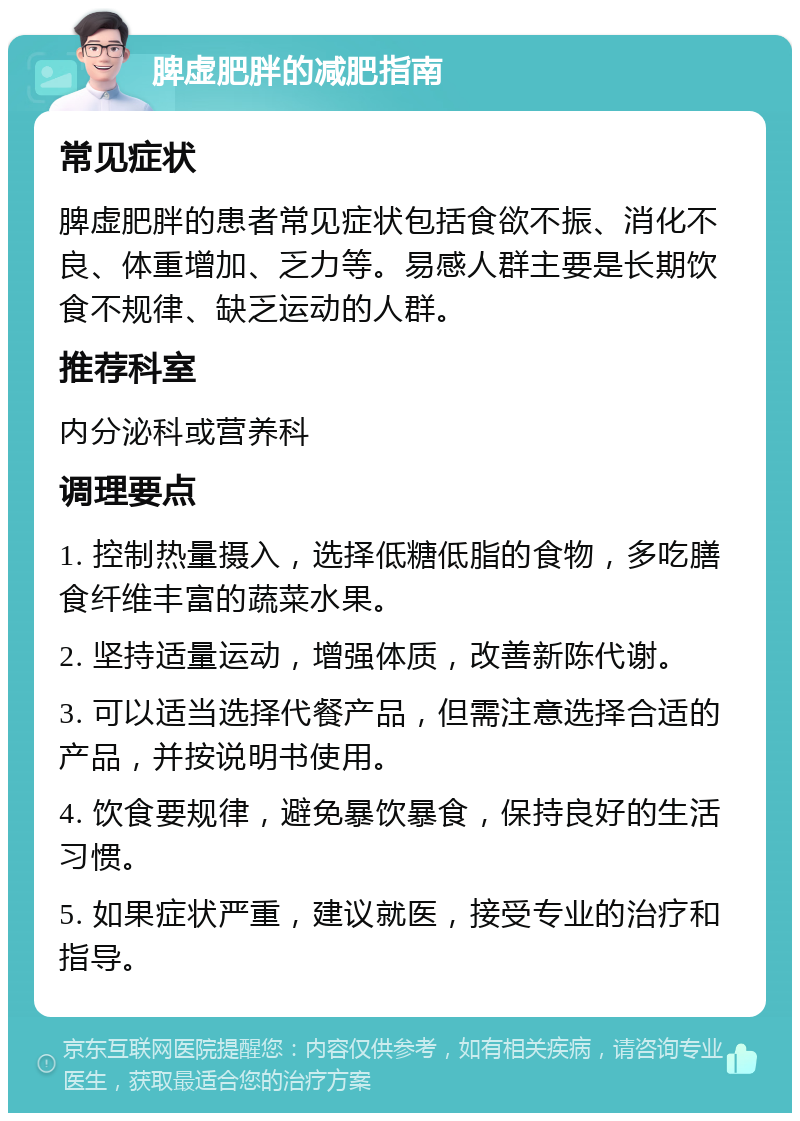 脾虚肥胖的减肥指南 常见症状 脾虚肥胖的患者常见症状包括食欲不振、消化不良、体重增加、乏力等。易感人群主要是长期饮食不规律、缺乏运动的人群。 推荐科室 内分泌科或营养科 调理要点 1. 控制热量摄入，选择低糖低脂的食物，多吃膳食纤维丰富的蔬菜水果。 2. 坚持适量运动，增强体质，改善新陈代谢。 3. 可以适当选择代餐产品，但需注意选择合适的产品，并按说明书使用。 4. 饮食要规律，避免暴饮暴食，保持良好的生活习惯。 5. 如果症状严重，建议就医，接受专业的治疗和指导。