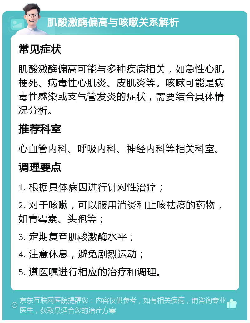 肌酸激酶偏高与咳嗽关系解析 常见症状 肌酸激酶偏高可能与多种疾病相关，如急性心肌梗死、病毒性心肌炎、皮肌炎等。咳嗽可能是病毒性感染或支气管发炎的症状，需要结合具体情况分析。 推荐科室 心血管内科、呼吸内科、神经内科等相关科室。 调理要点 1. 根据具体病因进行针对性治疗； 2. 对于咳嗽，可以服用消炎和止咳祛痰的药物，如青霉素、头孢等； 3. 定期复查肌酸激酶水平； 4. 注意休息，避免剧烈运动； 5. 遵医嘱进行相应的治疗和调理。