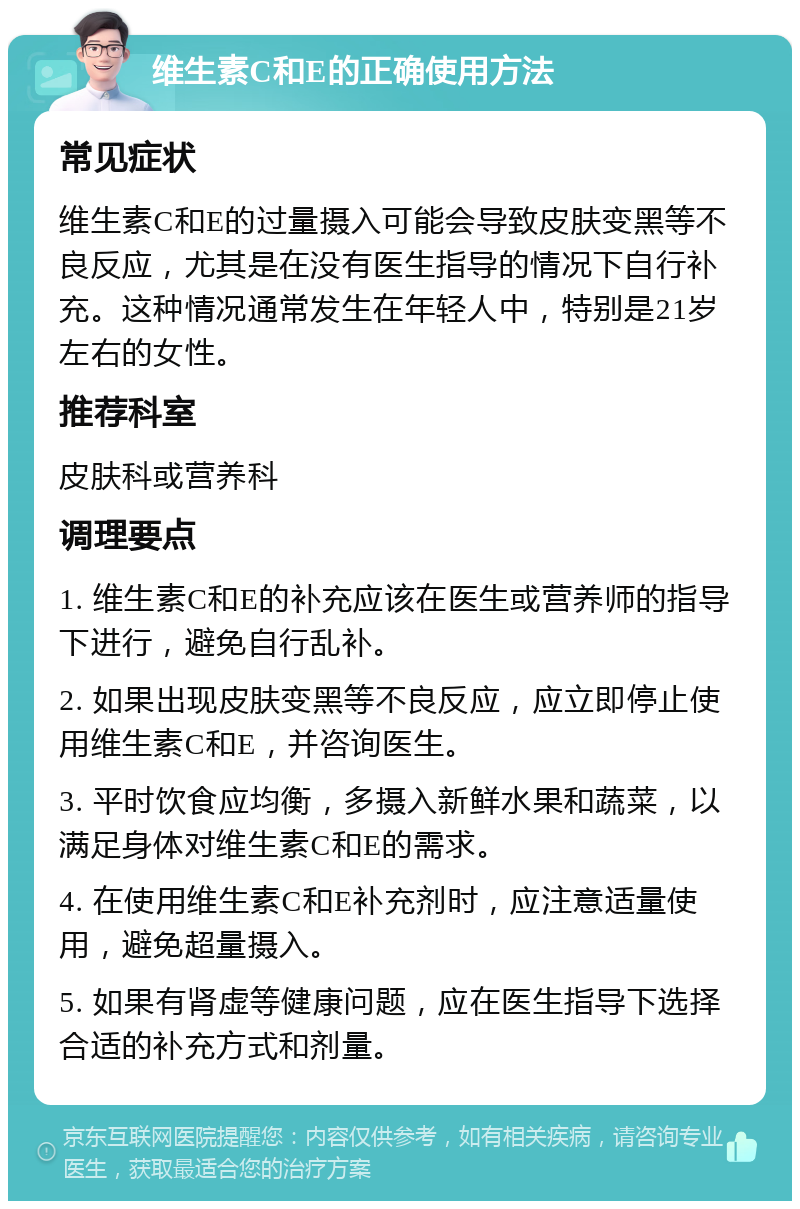 维生素C和E的正确使用方法 常见症状 维生素C和E的过量摄入可能会导致皮肤变黑等不良反应，尤其是在没有医生指导的情况下自行补充。这种情况通常发生在年轻人中，特别是21岁左右的女性。 推荐科室 皮肤科或营养科 调理要点 1. 维生素C和E的补充应该在医生或营养师的指导下进行，避免自行乱补。 2. 如果出现皮肤变黑等不良反应，应立即停止使用维生素C和E，并咨询医生。 3. 平时饮食应均衡，多摄入新鲜水果和蔬菜，以满足身体对维生素C和E的需求。 4. 在使用维生素C和E补充剂时，应注意适量使用，避免超量摄入。 5. 如果有肾虚等健康问题，应在医生指导下选择合适的补充方式和剂量。