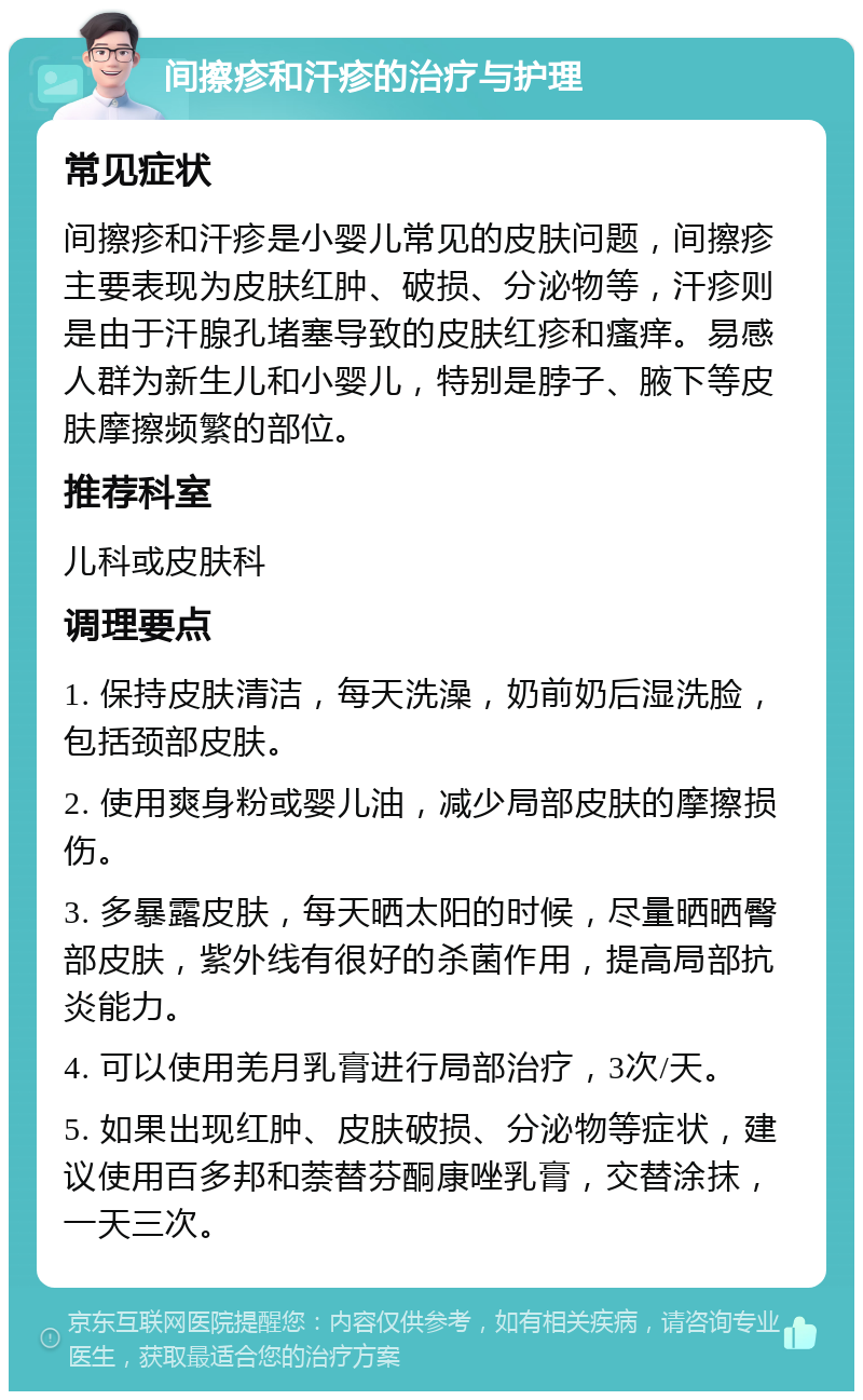 间擦疹和汗疹的治疗与护理 常见症状 间擦疹和汗疹是小婴儿常见的皮肤问题，间擦疹主要表现为皮肤红肿、破损、分泌物等，汗疹则是由于汗腺孔堵塞导致的皮肤红疹和瘙痒。易感人群为新生儿和小婴儿，特别是脖子、腋下等皮肤摩擦频繁的部位。 推荐科室 儿科或皮肤科 调理要点 1. 保持皮肤清洁，每天洗澡，奶前奶后湿洗脸，包括颈部皮肤。 2. 使用爽身粉或婴儿油，减少局部皮肤的摩擦损伤。 3. 多暴露皮肤，每天晒太阳的时候，尽量晒晒臀部皮肤，紫外线有很好的杀菌作用，提高局部抗炎能力。 4. 可以使用羌月乳膏进行局部治疗，3次/天。 5. 如果出现红肿、皮肤破损、分泌物等症状，建议使用百多邦和萘替芬酮康唑乳膏，交替涂抹，一天三次。