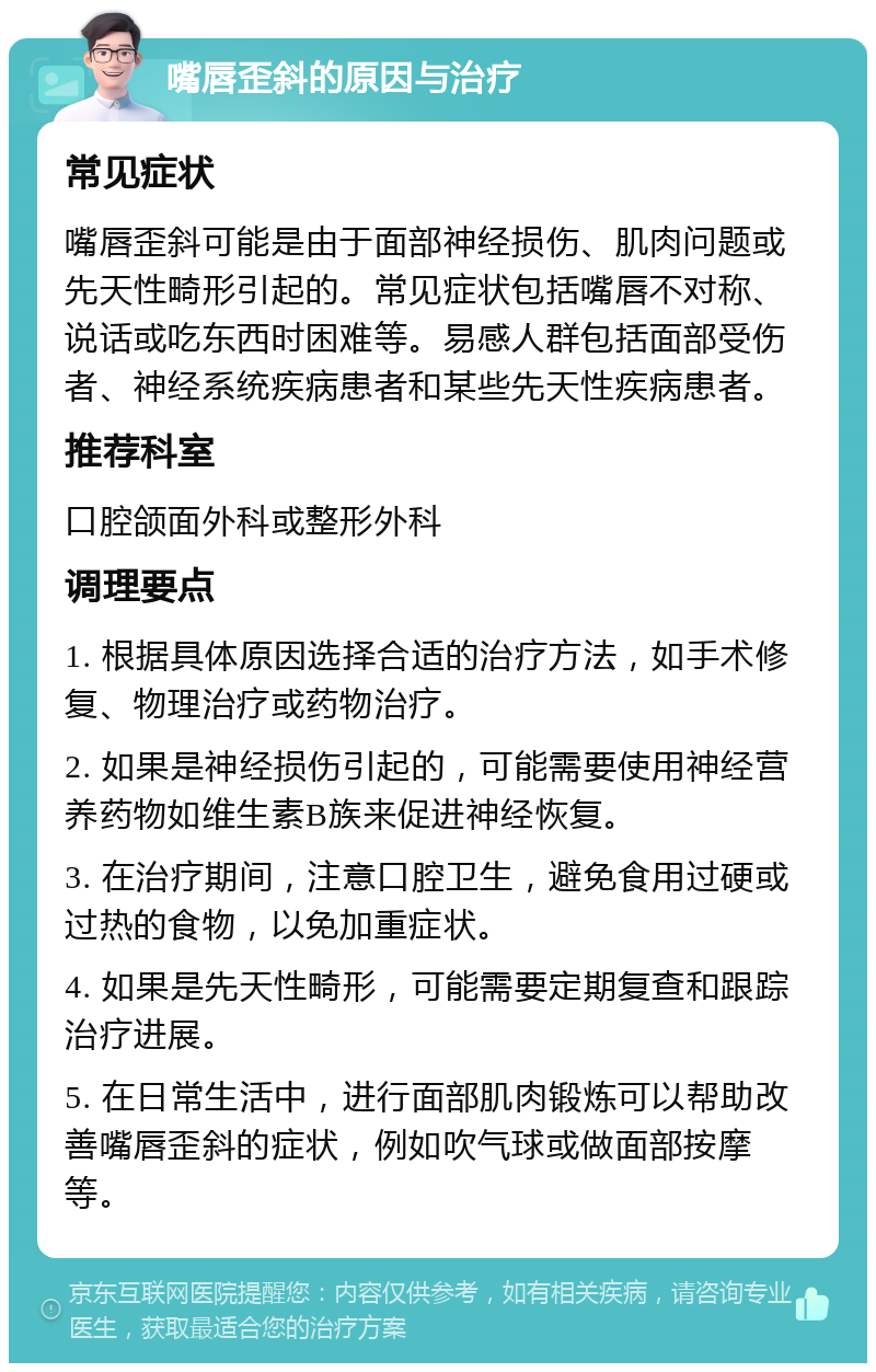 嘴唇歪斜的原因与治疗 常见症状 嘴唇歪斜可能是由于面部神经损伤、肌肉问题或先天性畸形引起的。常见症状包括嘴唇不对称、说话或吃东西时困难等。易感人群包括面部受伤者、神经系统疾病患者和某些先天性疾病患者。 推荐科室 口腔颌面外科或整形外科 调理要点 1. 根据具体原因选择合适的治疗方法，如手术修复、物理治疗或药物治疗。 2. 如果是神经损伤引起的，可能需要使用神经营养药物如维生素B族来促进神经恢复。 3. 在治疗期间，注意口腔卫生，避免食用过硬或过热的食物，以免加重症状。 4. 如果是先天性畸形，可能需要定期复查和跟踪治疗进展。 5. 在日常生活中，进行面部肌肉锻炼可以帮助改善嘴唇歪斜的症状，例如吹气球或做面部按摩等。