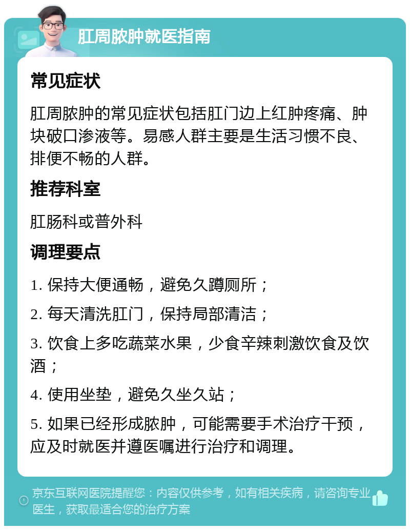 肛周脓肿就医指南 常见症状 肛周脓肿的常见症状包括肛门边上红肿疼痛、肿块破口渗液等。易感人群主要是生活习惯不良、排便不畅的人群。 推荐科室 肛肠科或普外科 调理要点 1. 保持大便通畅，避免久蹲厕所； 2. 每天清洗肛门，保持局部清洁； 3. 饮食上多吃蔬菜水果，少食辛辣刺激饮食及饮酒； 4. 使用坐垫，避免久坐久站； 5. 如果已经形成脓肿，可能需要手术治疗干预，应及时就医并遵医嘱进行治疗和调理。