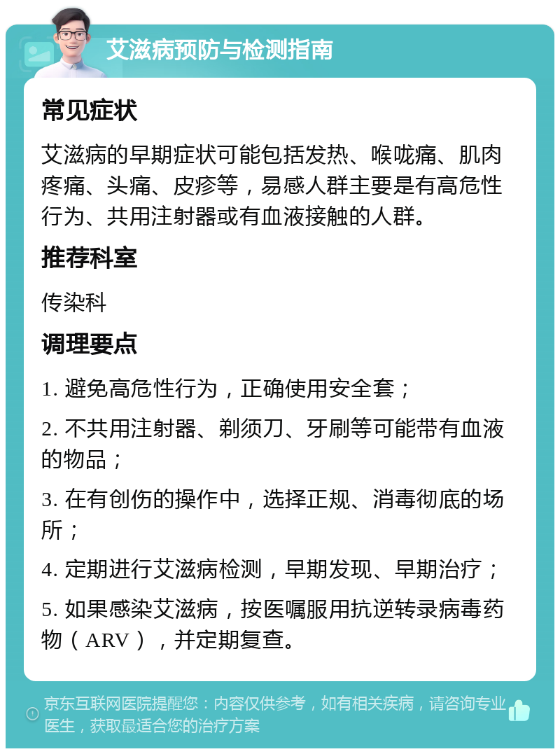 艾滋病预防与检测指南 常见症状 艾滋病的早期症状可能包括发热、喉咙痛、肌肉疼痛、头痛、皮疹等，易感人群主要是有高危性行为、共用注射器或有血液接触的人群。 推荐科室 传染科 调理要点 1. 避免高危性行为，正确使用安全套； 2. 不共用注射器、剃须刀、牙刷等可能带有血液的物品； 3. 在有创伤的操作中，选择正规、消毒彻底的场所； 4. 定期进行艾滋病检测，早期发现、早期治疗； 5. 如果感染艾滋病，按医嘱服用抗逆转录病毒药物（ARV），并定期复查。