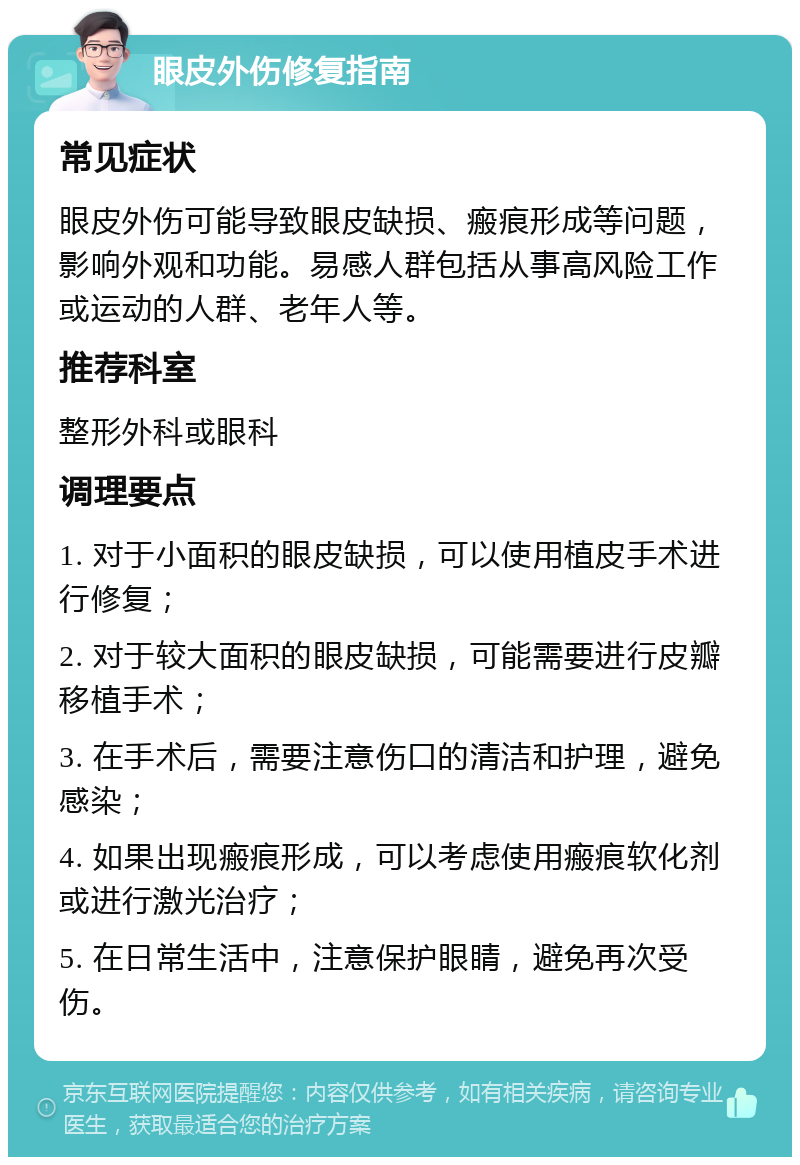 眼皮外伤修复指南 常见症状 眼皮外伤可能导致眼皮缺损、瘢痕形成等问题，影响外观和功能。易感人群包括从事高风险工作或运动的人群、老年人等。 推荐科室 整形外科或眼科 调理要点 1. 对于小面积的眼皮缺损，可以使用植皮手术进行修复； 2. 对于较大面积的眼皮缺损，可能需要进行皮瓣移植手术； 3. 在手术后，需要注意伤口的清洁和护理，避免感染； 4. 如果出现瘢痕形成，可以考虑使用瘢痕软化剂或进行激光治疗； 5. 在日常生活中，注意保护眼睛，避免再次受伤。