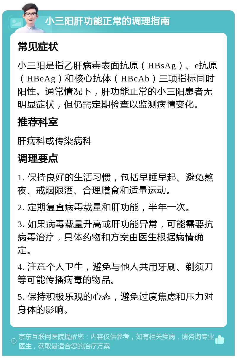 小三阳肝功能正常的调理指南 常见症状 小三阳是指乙肝病毒表面抗原（HBsAg）、e抗原（HBeAg）和核心抗体（HBcAb）三项指标同时阳性。通常情况下，肝功能正常的小三阳患者无明显症状，但仍需定期检查以监测病情变化。 推荐科室 肝病科或传染病科 调理要点 1. 保持良好的生活习惯，包括早睡早起、避免熬夜、戒烟限酒、合理膳食和适量运动。 2. 定期复查病毒载量和肝功能，半年一次。 3. 如果病毒载量升高或肝功能异常，可能需要抗病毒治疗，具体药物和方案由医生根据病情确定。 4. 注意个人卫生，避免与他人共用牙刷、剃须刀等可能传播病毒的物品。 5. 保持积极乐观的心态，避免过度焦虑和压力对身体的影响。