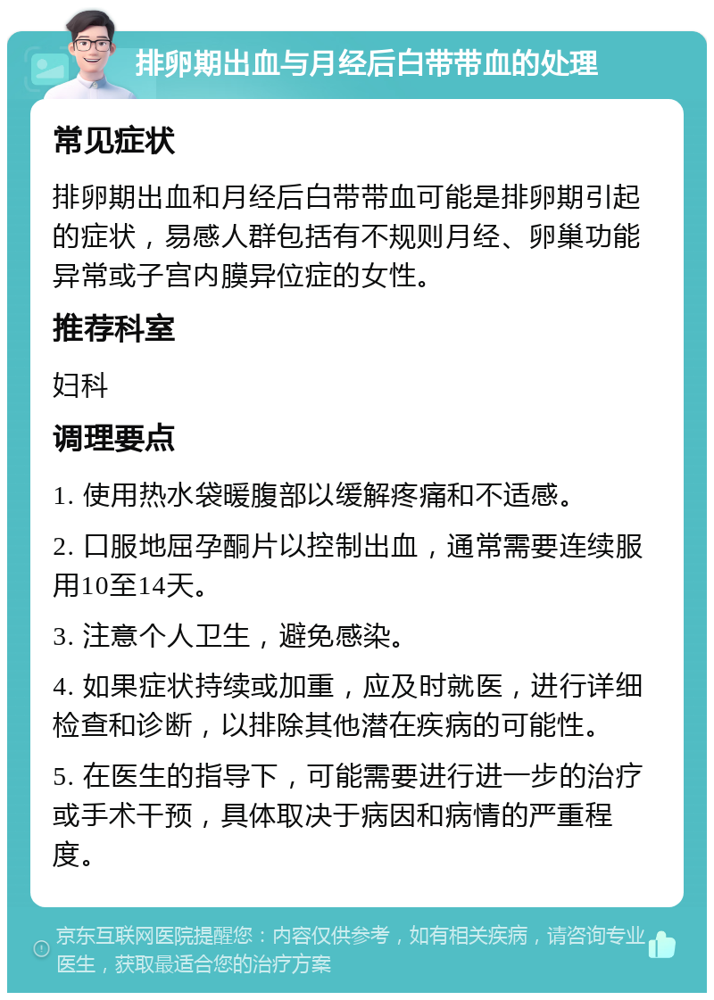 排卵期出血与月经后白带带血的处理 常见症状 排卵期出血和月经后白带带血可能是排卵期引起的症状，易感人群包括有不规则月经、卵巢功能异常或子宫内膜异位症的女性。 推荐科室 妇科 调理要点 1. 使用热水袋暖腹部以缓解疼痛和不适感。 2. 口服地屈孕酮片以控制出血，通常需要连续服用10至14天。 3. 注意个人卫生，避免感染。 4. 如果症状持续或加重，应及时就医，进行详细检查和诊断，以排除其他潜在疾病的可能性。 5. 在医生的指导下，可能需要进行进一步的治疗或手术干预，具体取决于病因和病情的严重程度。