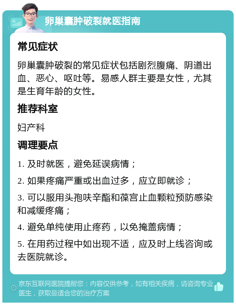 卵巢囊肿破裂就医指南 常见症状 卵巢囊肿破裂的常见症状包括剧烈腹痛、阴道出血、恶心、呕吐等。易感人群主要是女性，尤其是生育年龄的女性。 推荐科室 妇产科 调理要点 1. 及时就医，避免延误病情； 2. 如果疼痛严重或出血过多，应立即就诊； 3. 可以服用头孢呋辛酯和葆宫止血颗粒预防感染和减缓疼痛； 4. 避免单纯使用止疼药，以免掩盖病情； 5. 在用药过程中如出现不适，应及时上线咨询或去医院就诊。