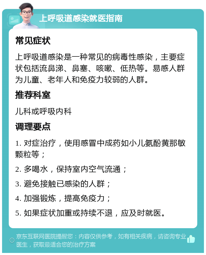 上呼吸道感染就医指南 常见症状 上呼吸道感染是一种常见的病毒性感染，主要症状包括流鼻涕、鼻塞、咳嗽、低热等。易感人群为儿童、老年人和免疫力较弱的人群。 推荐科室 儿科或呼吸内科 调理要点 1. 对症治疗，使用感冒中成药如小儿氨酚黄那敏颗粒等； 2. 多喝水，保持室内空气流通； 3. 避免接触已感染的人群； 4. 加强锻炼，提高免疫力； 5. 如果症状加重或持续不退，应及时就医。