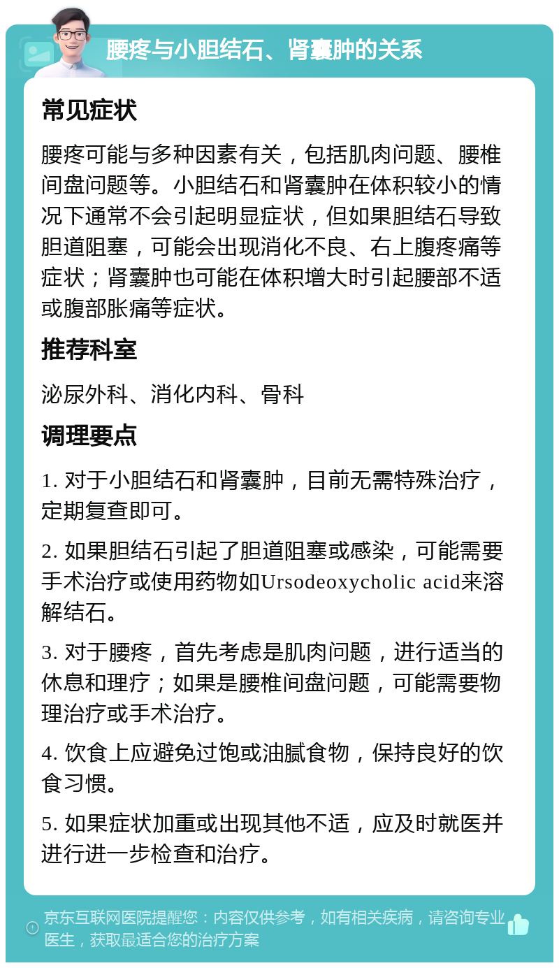 腰疼与小胆结石、肾囊肿的关系 常见症状 腰疼可能与多种因素有关，包括肌肉问题、腰椎间盘问题等。小胆结石和肾囊肿在体积较小的情况下通常不会引起明显症状，但如果胆结石导致胆道阻塞，可能会出现消化不良、右上腹疼痛等症状；肾囊肿也可能在体积增大时引起腰部不适或腹部胀痛等症状。 推荐科室 泌尿外科、消化内科、骨科 调理要点 1. 对于小胆结石和肾囊肿，目前无需特殊治疗，定期复查即可。 2. 如果胆结石引起了胆道阻塞或感染，可能需要手术治疗或使用药物如Ursodeoxycholic acid来溶解结石。 3. 对于腰疼，首先考虑是肌肉问题，进行适当的休息和理疗；如果是腰椎间盘问题，可能需要物理治疗或手术治疗。 4. 饮食上应避免过饱或油腻食物，保持良好的饮食习惯。 5. 如果症状加重或出现其他不适，应及时就医并进行进一步检查和治疗。