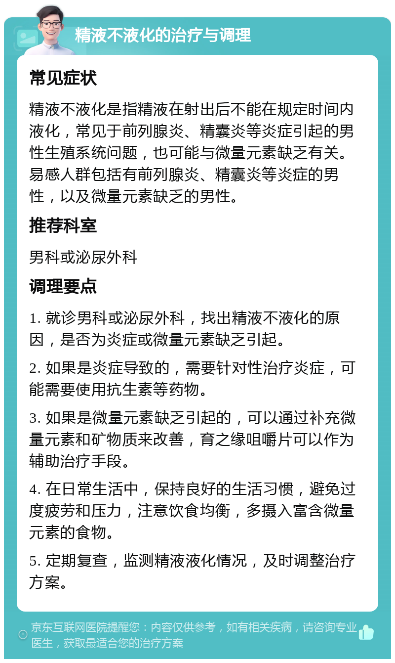 精液不液化的治疗与调理 常见症状 精液不液化是指精液在射出后不能在规定时间内液化，常见于前列腺炎、精囊炎等炎症引起的男性生殖系统问题，也可能与微量元素缺乏有关。易感人群包括有前列腺炎、精囊炎等炎症的男性，以及微量元素缺乏的男性。 推荐科室 男科或泌尿外科 调理要点 1. 就诊男科或泌尿外科，找出精液不液化的原因，是否为炎症或微量元素缺乏引起。 2. 如果是炎症导致的，需要针对性治疗炎症，可能需要使用抗生素等药物。 3. 如果是微量元素缺乏引起的，可以通过补充微量元素和矿物质来改善，育之缘咀嚼片可以作为辅助治疗手段。 4. 在日常生活中，保持良好的生活习惯，避免过度疲劳和压力，注意饮食均衡，多摄入富含微量元素的食物。 5. 定期复查，监测精液液化情况，及时调整治疗方案。