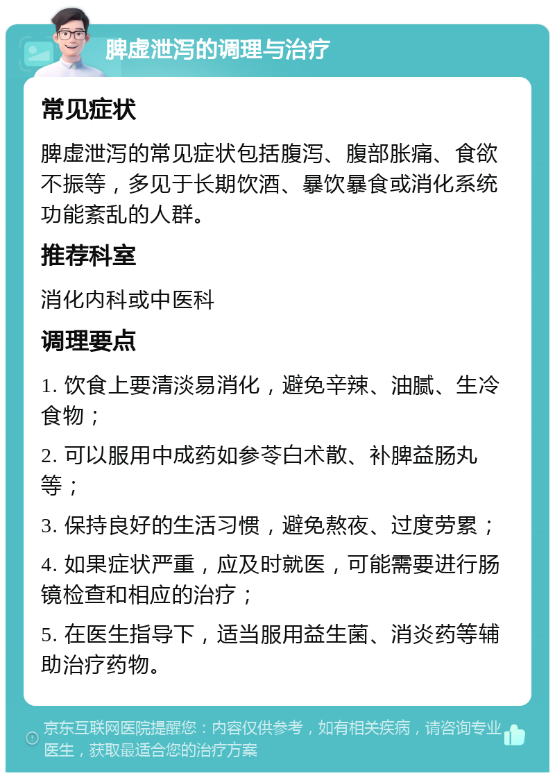 脾虚泄泻的调理与治疗 常见症状 脾虚泄泻的常见症状包括腹泻、腹部胀痛、食欲不振等，多见于长期饮酒、暴饮暴食或消化系统功能紊乱的人群。 推荐科室 消化内科或中医科 调理要点 1. 饮食上要清淡易消化，避免辛辣、油腻、生冷食物； 2. 可以服用中成药如参苓白术散、补脾益肠丸等； 3. 保持良好的生活习惯，避免熬夜、过度劳累； 4. 如果症状严重，应及时就医，可能需要进行肠镜检查和相应的治疗； 5. 在医生指导下，适当服用益生菌、消炎药等辅助治疗药物。