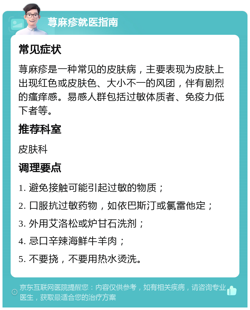 荨麻疹就医指南 常见症状 荨麻疹是一种常见的皮肤病，主要表现为皮肤上出现红色或皮肤色、大小不一的风团，伴有剧烈的瘙痒感。易感人群包括过敏体质者、免疫力低下者等。 推荐科室 皮肤科 调理要点 1. 避免接触可能引起过敏的物质； 2. 口服抗过敏药物，如依巴斯汀或氯雷他定； 3. 外用艾洛松或炉甘石洗剂； 4. 忌口辛辣海鲜牛羊肉； 5. 不要挠，不要用热水烫洗。