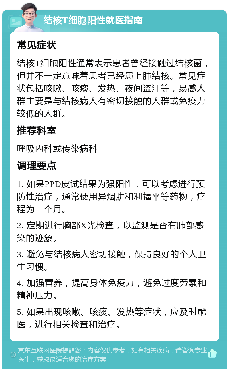 结核T细胞阳性就医指南 常见症状 结核T细胞阳性通常表示患者曾经接触过结核菌，但并不一定意味着患者已经患上肺结核。常见症状包括咳嗽、咳痰、发热、夜间盗汗等，易感人群主要是与结核病人有密切接触的人群或免疫力较低的人群。 推荐科室 呼吸内科或传染病科 调理要点 1. 如果PPD皮试结果为强阳性，可以考虑进行预防性治疗，通常使用异烟肼和利福平等药物，疗程为三个月。 2. 定期进行胸部X光检查，以监测是否有肺部感染的迹象。 3. 避免与结核病人密切接触，保持良好的个人卫生习惯。 4. 加强营养，提高身体免疫力，避免过度劳累和精神压力。 5. 如果出现咳嗽、咳痰、发热等症状，应及时就医，进行相关检查和治疗。