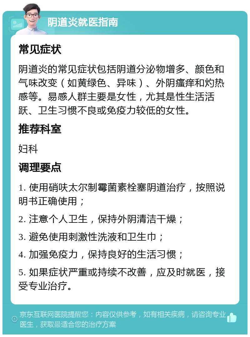 阴道炎就医指南 常见症状 阴道炎的常见症状包括阴道分泌物增多、颜色和气味改变（如黄绿色、异味）、外阴瘙痒和灼热感等。易感人群主要是女性，尤其是性生活活跃、卫生习惯不良或免疫力较低的女性。 推荐科室 妇科 调理要点 1. 使用硝呋太尔制霉菌素栓塞阴道治疗，按照说明书正确使用； 2. 注意个人卫生，保持外阴清洁干燥； 3. 避免使用刺激性洗液和卫生巾； 4. 加强免疫力，保持良好的生活习惯； 5. 如果症状严重或持续不改善，应及时就医，接受专业治疗。