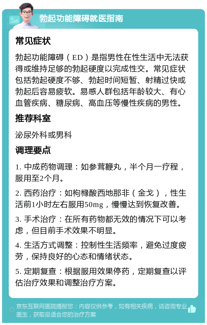 勃起功能障碍就医指南 常见症状 勃起功能障碍（ED）是指男性在性生活中无法获得或维持足够的勃起硬度以完成性交。常见症状包括勃起硬度不够、勃起时间短暂、射精过快或勃起后容易疲软。易感人群包括年龄较大、有心血管疾病、糖尿病、高血压等慢性疾病的男性。 推荐科室 泌尿外科或男科 调理要点 1. 中成药物调理：如参茸鞭丸，半个月一疗程，服用至2个月。 2. 西药治疗：如枸橼酸西地那非（金戈），性生活前1小时左右服用50mg，慢慢达到恢复改善。 3. 手术治疗：在所有药物都无效的情况下可以考虑，但目前手术效果不明显。 4. 生活方式调整：控制性生活频率，避免过度疲劳，保持良好的心态和情绪状态。 5. 定期复查：根据服用效果停药，定期复查以评估治疗效果和调整治疗方案。