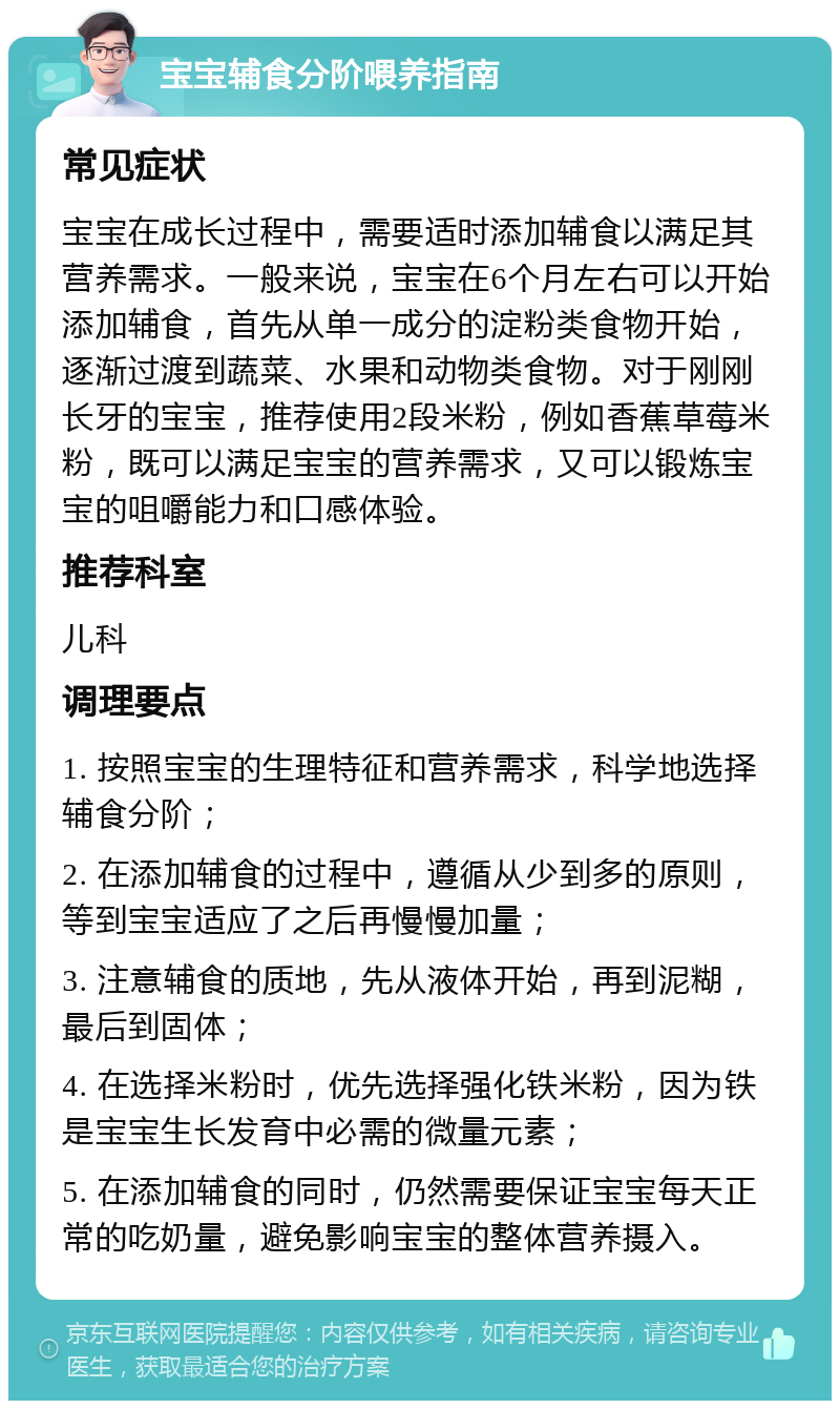 宝宝辅食分阶喂养指南 常见症状 宝宝在成长过程中，需要适时添加辅食以满足其营养需求。一般来说，宝宝在6个月左右可以开始添加辅食，首先从单一成分的淀粉类食物开始，逐渐过渡到蔬菜、水果和动物类食物。对于刚刚长牙的宝宝，推荐使用2段米粉，例如香蕉草莓米粉，既可以满足宝宝的营养需求，又可以锻炼宝宝的咀嚼能力和口感体验。 推荐科室 儿科 调理要点 1. 按照宝宝的生理特征和营养需求，科学地选择辅食分阶； 2. 在添加辅食的过程中，遵循从少到多的原则，等到宝宝适应了之后再慢慢加量； 3. 注意辅食的质地，先从液体开始，再到泥糊，最后到固体； 4. 在选择米粉时，优先选择强化铁米粉，因为铁是宝宝生长发育中必需的微量元素； 5. 在添加辅食的同时，仍然需要保证宝宝每天正常的吃奶量，避免影响宝宝的整体营养摄入。