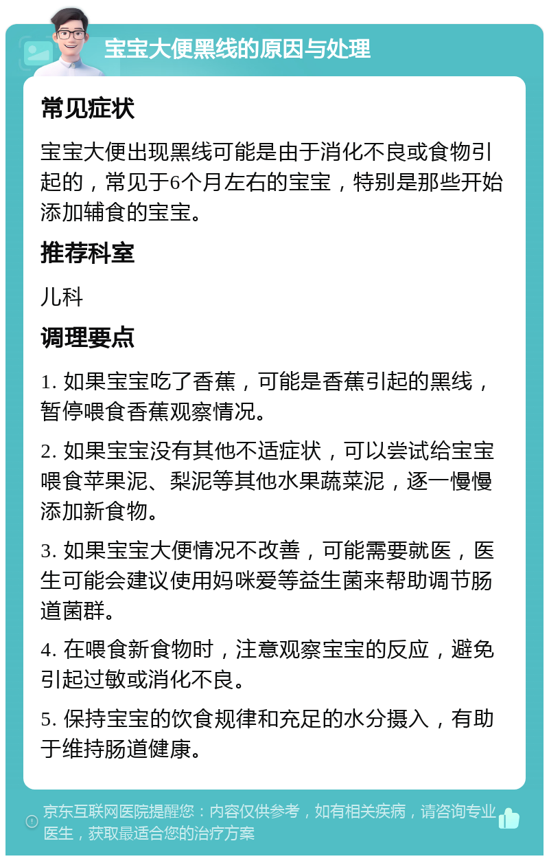 宝宝大便黑线的原因与处理 常见症状 宝宝大便出现黑线可能是由于消化不良或食物引起的，常见于6个月左右的宝宝，特别是那些开始添加辅食的宝宝。 推荐科室 儿科 调理要点 1. 如果宝宝吃了香蕉，可能是香蕉引起的黑线，暂停喂食香蕉观察情况。 2. 如果宝宝没有其他不适症状，可以尝试给宝宝喂食苹果泥、梨泥等其他水果蔬菜泥，逐一慢慢添加新食物。 3. 如果宝宝大便情况不改善，可能需要就医，医生可能会建议使用妈咪爱等益生菌来帮助调节肠道菌群。 4. 在喂食新食物时，注意观察宝宝的反应，避免引起过敏或消化不良。 5. 保持宝宝的饮食规律和充足的水分摄入，有助于维持肠道健康。