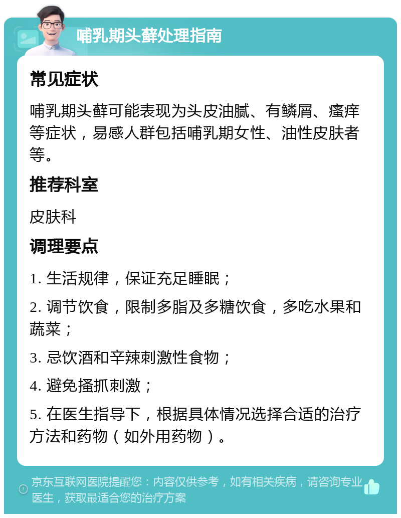 哺乳期头藓处理指南 常见症状 哺乳期头藓可能表现为头皮油腻、有鳞屑、瘙痒等症状，易感人群包括哺乳期女性、油性皮肤者等。 推荐科室 皮肤科 调理要点 1. 生活规律，保证充足睡眠； 2. 调节饮食，限制多脂及多糖饮食，多吃水果和蔬菜； 3. 忌饮酒和辛辣刺激性食物； 4. 避免搔抓刺激； 5. 在医生指导下，根据具体情况选择合适的治疗方法和药物（如外用药物）。