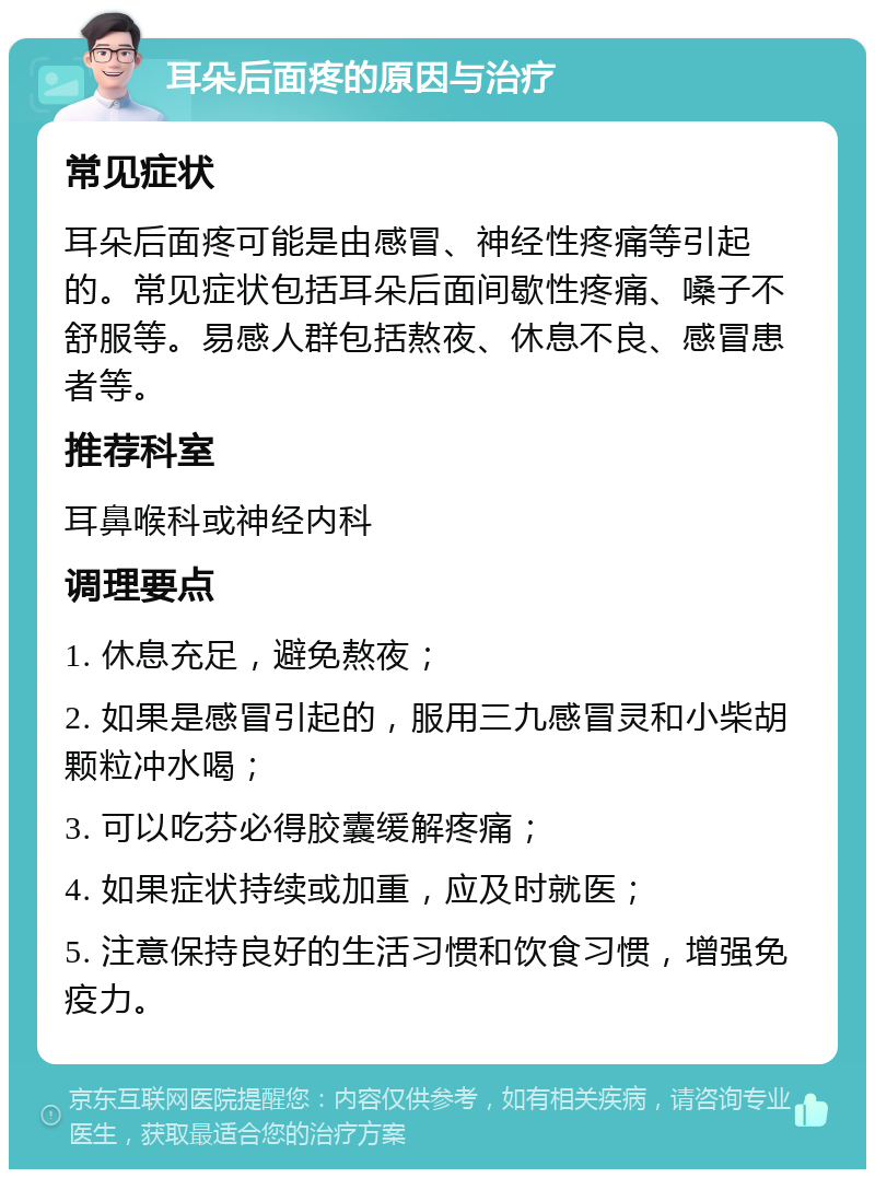 耳朵后面疼的原因与治疗 常见症状 耳朵后面疼可能是由感冒、神经性疼痛等引起的。常见症状包括耳朵后面间歇性疼痛、嗓子不舒服等。易感人群包括熬夜、休息不良、感冒患者等。 推荐科室 耳鼻喉科或神经内科 调理要点 1. 休息充足，避免熬夜； 2. 如果是感冒引起的，服用三九感冒灵和小柴胡颗粒冲水喝； 3. 可以吃芬必得胶囊缓解疼痛； 4. 如果症状持续或加重，应及时就医； 5. 注意保持良好的生活习惯和饮食习惯，增强免疫力。