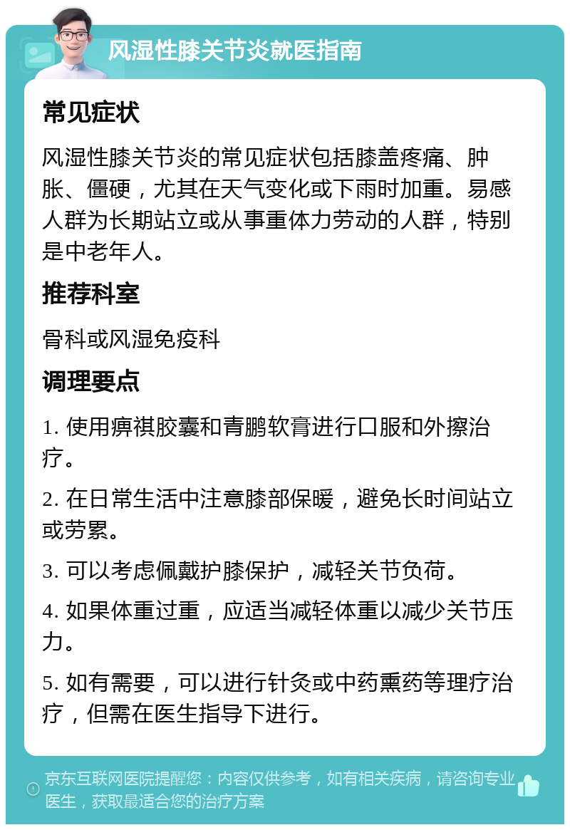 风湿性膝关节炎就医指南 常见症状 风湿性膝关节炎的常见症状包括膝盖疼痛、肿胀、僵硬，尤其在天气变化或下雨时加重。易感人群为长期站立或从事重体力劳动的人群，特别是中老年人。 推荐科室 骨科或风湿免疫科 调理要点 1. 使用痹祺胶囊和青鹏软膏进行口服和外擦治疗。 2. 在日常生活中注意膝部保暖，避免长时间站立或劳累。 3. 可以考虑佩戴护膝保护，减轻关节负荷。 4. 如果体重过重，应适当减轻体重以减少关节压力。 5. 如有需要，可以进行针灸或中药熏药等理疗治疗，但需在医生指导下进行。