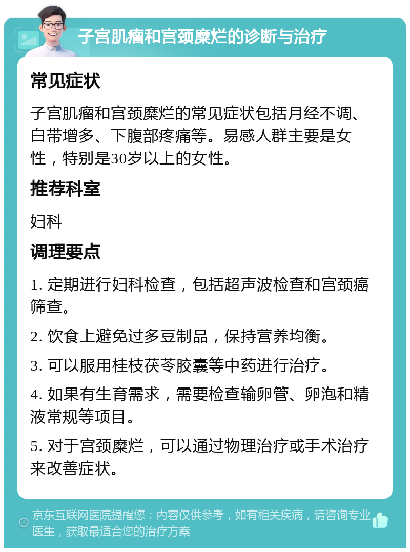 子宫肌瘤和宫颈糜烂的诊断与治疗 常见症状 子宫肌瘤和宫颈糜烂的常见症状包括月经不调、白带增多、下腹部疼痛等。易感人群主要是女性，特别是30岁以上的女性。 推荐科室 妇科 调理要点 1. 定期进行妇科检查，包括超声波检查和宫颈癌筛查。 2. 饮食上避免过多豆制品，保持营养均衡。 3. 可以服用桂枝茯苓胶囊等中药进行治疗。 4. 如果有生育需求，需要检查输卵管、卵泡和精液常规等项目。 5. 对于宫颈糜烂，可以通过物理治疗或手术治疗来改善症状。