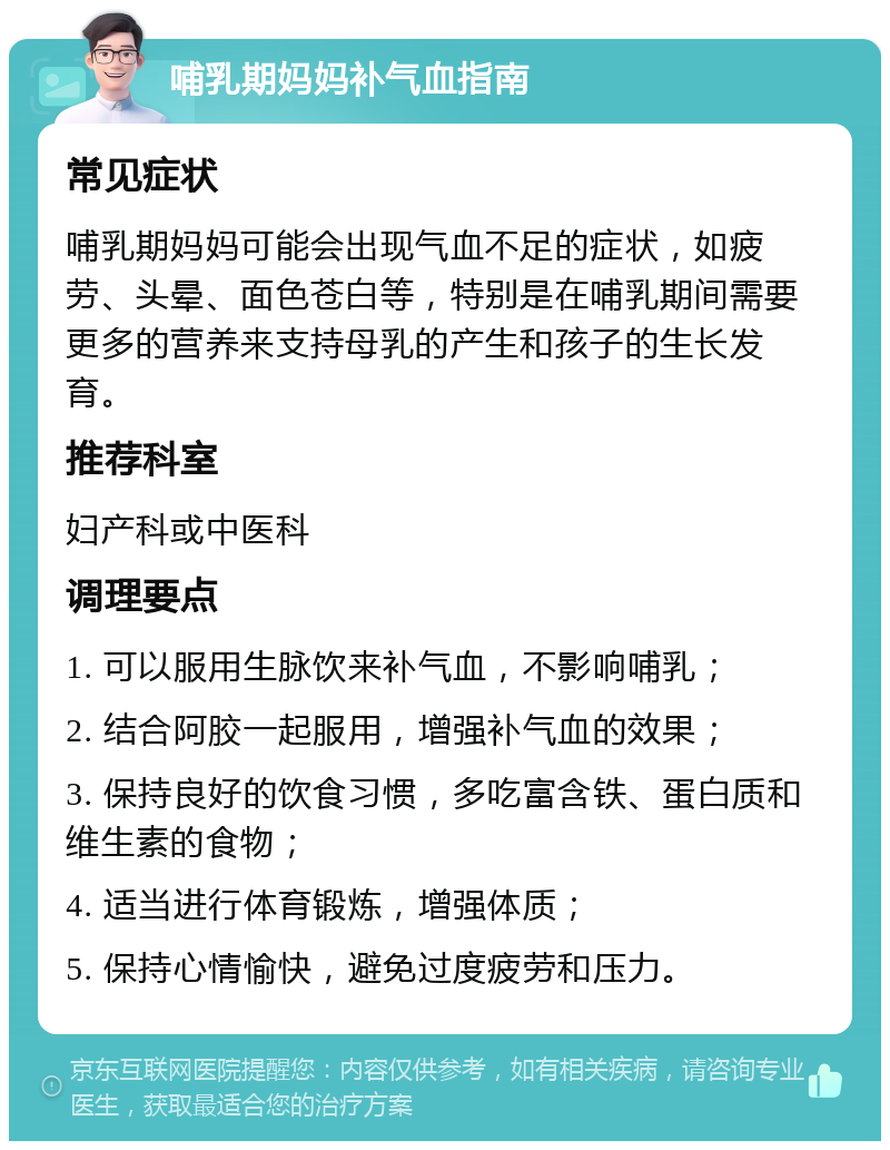 哺乳期妈妈补气血指南 常见症状 哺乳期妈妈可能会出现气血不足的症状，如疲劳、头晕、面色苍白等，特别是在哺乳期间需要更多的营养来支持母乳的产生和孩子的生长发育。 推荐科室 妇产科或中医科 调理要点 1. 可以服用生脉饮来补气血，不影响哺乳； 2. 结合阿胶一起服用，增强补气血的效果； 3. 保持良好的饮食习惯，多吃富含铁、蛋白质和维生素的食物； 4. 适当进行体育锻炼，增强体质； 5. 保持心情愉快，避免过度疲劳和压力。