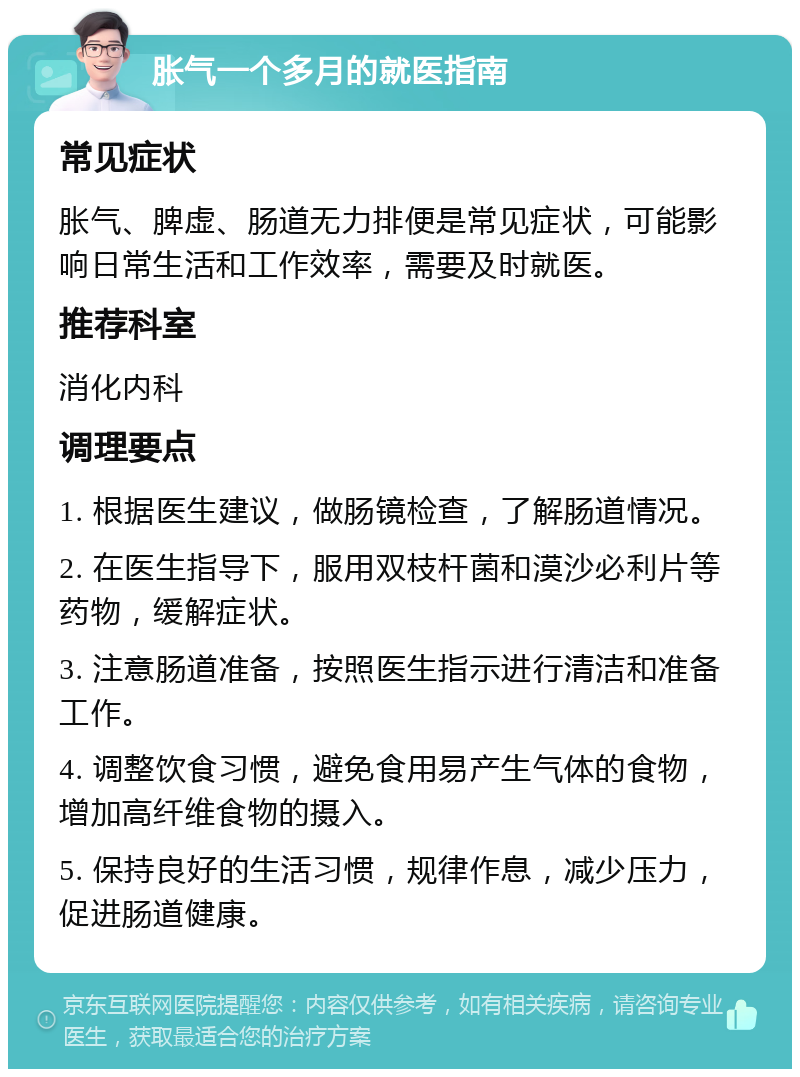 胀气一个多月的就医指南 常见症状 胀气、脾虚、肠道无力排便是常见症状，可能影响日常生活和工作效率，需要及时就医。 推荐科室 消化内科 调理要点 1. 根据医生建议，做肠镜检查，了解肠道情况。 2. 在医生指导下，服用双枝杆菌和漠沙必利片等药物，缓解症状。 3. 注意肠道准备，按照医生指示进行清洁和准备工作。 4. 调整饮食习惯，避免食用易产生气体的食物，增加高纤维食物的摄入。 5. 保持良好的生活习惯，规律作息，减少压力，促进肠道健康。