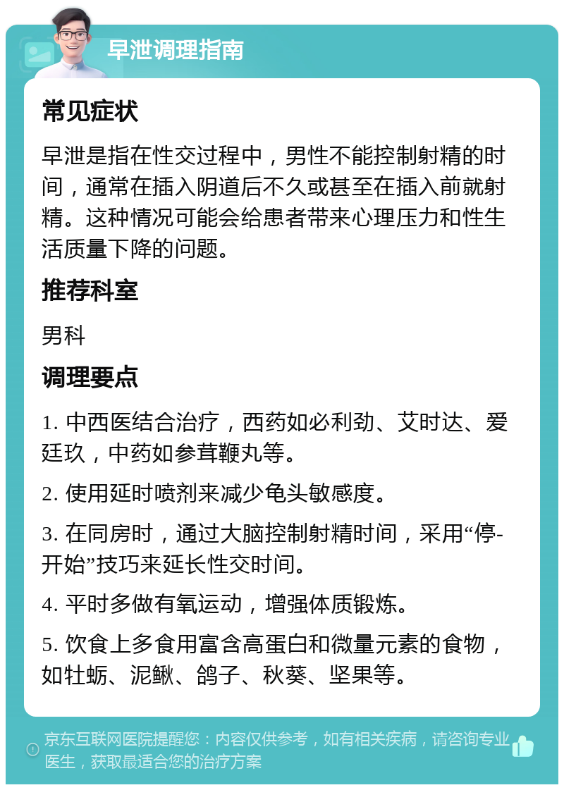 早泄调理指南 常见症状 早泄是指在性交过程中，男性不能控制射精的时间，通常在插入阴道后不久或甚至在插入前就射精。这种情况可能会给患者带来心理压力和性生活质量下降的问题。 推荐科室 男科 调理要点 1. 中西医结合治疗，西药如必利劲、艾时达、爱廷玖，中药如参茸鞭丸等。 2. 使用延时喷剂来减少龟头敏感度。 3. 在同房时，通过大脑控制射精时间，采用“停-开始”技巧来延长性交时间。 4. 平时多做有氧运动，增强体质锻炼。 5. 饮食上多食用富含高蛋白和微量元素的食物，如牡蛎、泥鳅、鸽子、秋葵、坚果等。