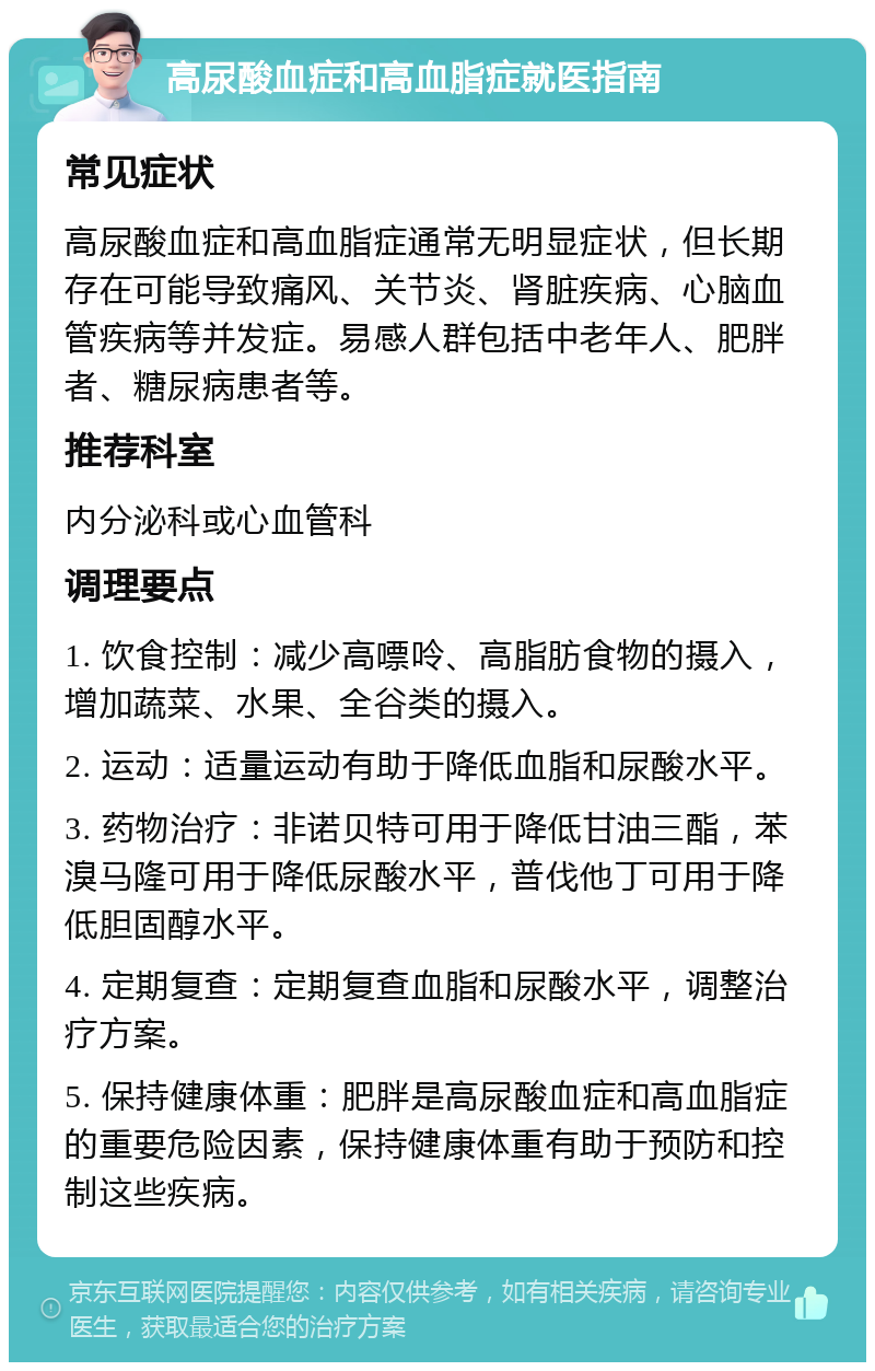 高尿酸血症和高血脂症就医指南 常见症状 高尿酸血症和高血脂症通常无明显症状，但长期存在可能导致痛风、关节炎、肾脏疾病、心脑血管疾病等并发症。易感人群包括中老年人、肥胖者、糖尿病患者等。 推荐科室 内分泌科或心血管科 调理要点 1. 饮食控制：减少高嘌呤、高脂肪食物的摄入，增加蔬菜、水果、全谷类的摄入。 2. 运动：适量运动有助于降低血脂和尿酸水平。 3. 药物治疗：非诺贝特可用于降低甘油三酯，苯溴马隆可用于降低尿酸水平，普伐他丁可用于降低胆固醇水平。 4. 定期复查：定期复查血脂和尿酸水平，调整治疗方案。 5. 保持健康体重：肥胖是高尿酸血症和高血脂症的重要危险因素，保持健康体重有助于预防和控制这些疾病。