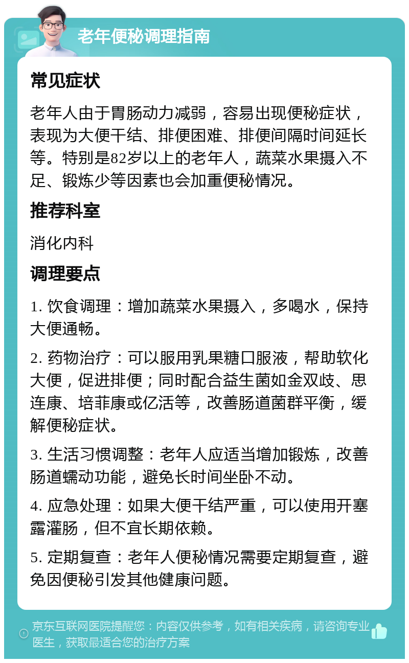 老年便秘调理指南 常见症状 老年人由于胃肠动力减弱，容易出现便秘症状，表现为大便干结、排便困难、排便间隔时间延长等。特别是82岁以上的老年人，蔬菜水果摄入不足、锻炼少等因素也会加重便秘情况。 推荐科室 消化内科 调理要点 1. 饮食调理：增加蔬菜水果摄入，多喝水，保持大便通畅。 2. 药物治疗：可以服用乳果糖口服液，帮助软化大便，促进排便；同时配合益生菌如金双歧、思连康、培菲康或亿活等，改善肠道菌群平衡，缓解便秘症状。 3. 生活习惯调整：老年人应适当增加锻炼，改善肠道蠕动功能，避免长时间坐卧不动。 4. 应急处理：如果大便干结严重，可以使用开塞露灌肠，但不宜长期依赖。 5. 定期复查：老年人便秘情况需要定期复查，避免因便秘引发其他健康问题。