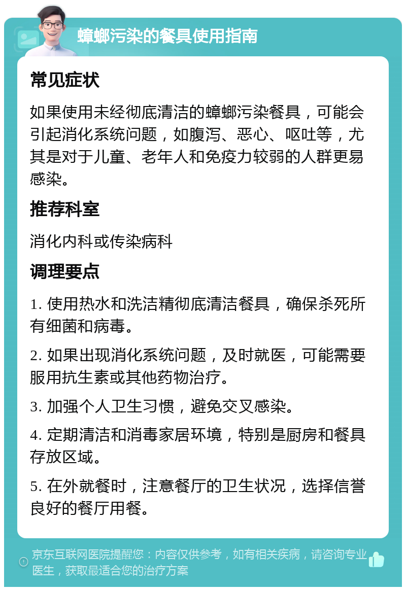 蟑螂污染的餐具使用指南 常见症状 如果使用未经彻底清洁的蟑螂污染餐具，可能会引起消化系统问题，如腹泻、恶心、呕吐等，尤其是对于儿童、老年人和免疫力较弱的人群更易感染。 推荐科室 消化内科或传染病科 调理要点 1. 使用热水和洗洁精彻底清洁餐具，确保杀死所有细菌和病毒。 2. 如果出现消化系统问题，及时就医，可能需要服用抗生素或其他药物治疗。 3. 加强个人卫生习惯，避免交叉感染。 4. 定期清洁和消毒家居环境，特别是厨房和餐具存放区域。 5. 在外就餐时，注意餐厅的卫生状况，选择信誉良好的餐厅用餐。