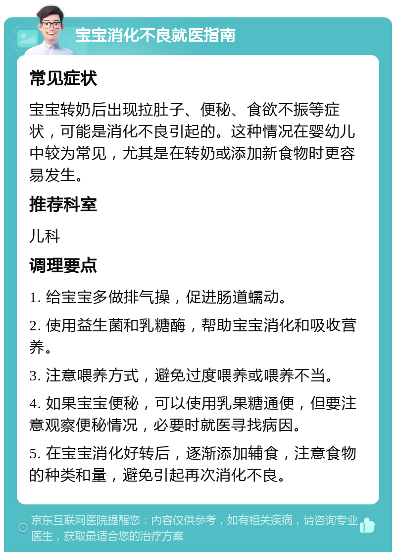 宝宝消化不良就医指南 常见症状 宝宝转奶后出现拉肚子、便秘、食欲不振等症状，可能是消化不良引起的。这种情况在婴幼儿中较为常见，尤其是在转奶或添加新食物时更容易发生。 推荐科室 儿科 调理要点 1. 给宝宝多做排气操，促进肠道蠕动。 2. 使用益生菌和乳糖酶，帮助宝宝消化和吸收营养。 3. 注意喂养方式，避免过度喂养或喂养不当。 4. 如果宝宝便秘，可以使用乳果糖通便，但要注意观察便秘情况，必要时就医寻找病因。 5. 在宝宝消化好转后，逐渐添加辅食，注意食物的种类和量，避免引起再次消化不良。