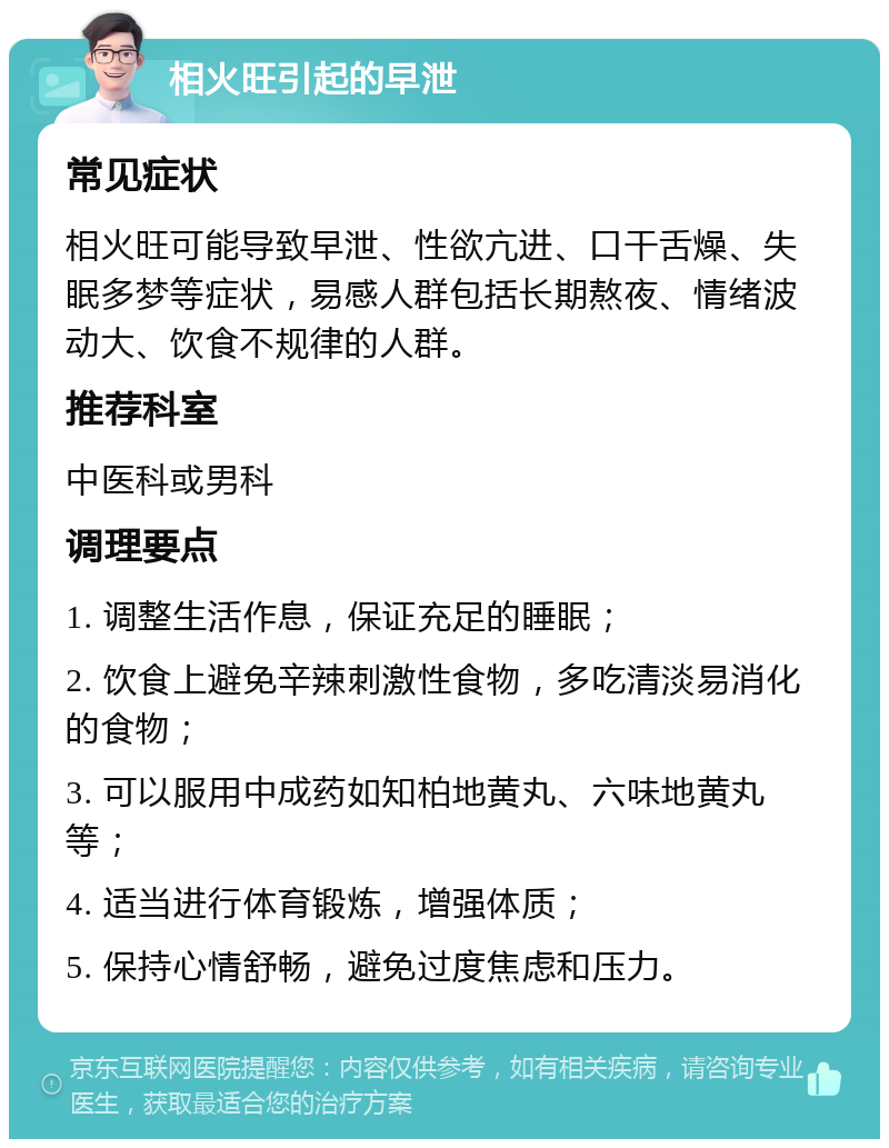 相火旺引起的早泄 常见症状 相火旺可能导致早泄、性欲亢进、口干舌燥、失眠多梦等症状，易感人群包括长期熬夜、情绪波动大、饮食不规律的人群。 推荐科室 中医科或男科 调理要点 1. 调整生活作息，保证充足的睡眠； 2. 饮食上避免辛辣刺激性食物，多吃清淡易消化的食物； 3. 可以服用中成药如知柏地黄丸、六味地黄丸等； 4. 适当进行体育锻炼，增强体质； 5. 保持心情舒畅，避免过度焦虑和压力。