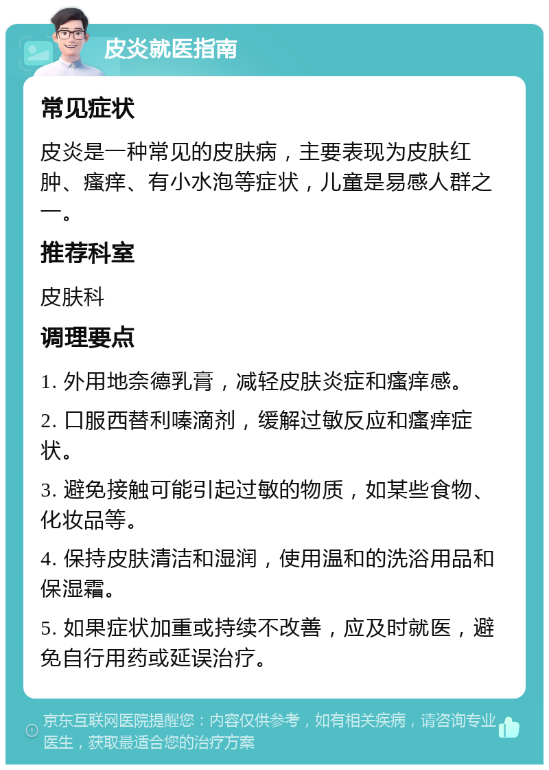 皮炎就医指南 常见症状 皮炎是一种常见的皮肤病，主要表现为皮肤红肿、瘙痒、有小水泡等症状，儿童是易感人群之一。 推荐科室 皮肤科 调理要点 1. 外用地奈德乳膏，减轻皮肤炎症和瘙痒感。 2. 口服西替利嗪滴剂，缓解过敏反应和瘙痒症状。 3. 避免接触可能引起过敏的物质，如某些食物、化妆品等。 4. 保持皮肤清洁和湿润，使用温和的洗浴用品和保湿霜。 5. 如果症状加重或持续不改善，应及时就医，避免自行用药或延误治疗。