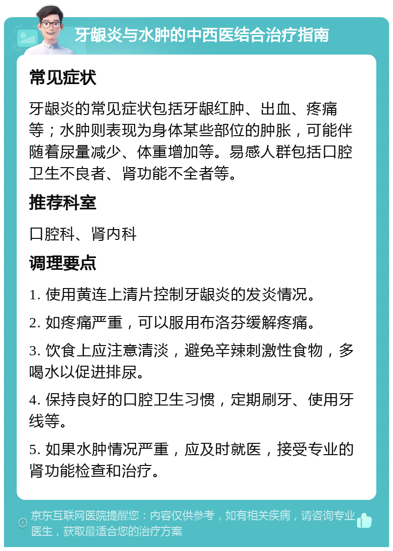 牙龈炎与水肿的中西医结合治疗指南 常见症状 牙龈炎的常见症状包括牙龈红肿、出血、疼痛等；水肿则表现为身体某些部位的肿胀，可能伴随着尿量减少、体重增加等。易感人群包括口腔卫生不良者、肾功能不全者等。 推荐科室 口腔科、肾内科 调理要点 1. 使用黄连上清片控制牙龈炎的发炎情况。 2. 如疼痛严重，可以服用布洛芬缓解疼痛。 3. 饮食上应注意清淡，避免辛辣刺激性食物，多喝水以促进排尿。 4. 保持良好的口腔卫生习惯，定期刷牙、使用牙线等。 5. 如果水肿情况严重，应及时就医，接受专业的肾功能检查和治疗。