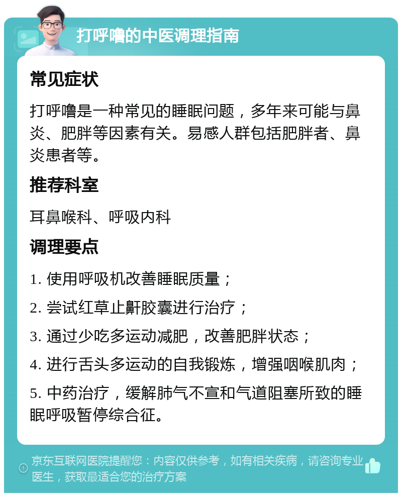 打呼噜的中医调理指南 常见症状 打呼噜是一种常见的睡眠问题，多年来可能与鼻炎、肥胖等因素有关。易感人群包括肥胖者、鼻炎患者等。 推荐科室 耳鼻喉科、呼吸内科 调理要点 1. 使用呼吸机改善睡眠质量； 2. 尝试红草止鼾胶囊进行治疗； 3. 通过少吃多运动减肥，改善肥胖状态； 4. 进行舌头多运动的自我锻炼，增强咽喉肌肉； 5. 中药治疗，缓解肺气不宣和气道阻塞所致的睡眠呼吸暂停综合征。