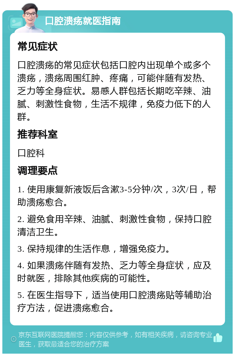 口腔溃疡就医指南 常见症状 口腔溃疡的常见症状包括口腔内出现单个或多个溃疡，溃疡周围红肿、疼痛，可能伴随有发热、乏力等全身症状。易感人群包括长期吃辛辣、油腻、刺激性食物，生活不规律，免疫力低下的人群。 推荐科室 口腔科 调理要点 1. 使用康复新液饭后含漱3-5分钟/次，3次/日，帮助溃疡愈合。 2. 避免食用辛辣、油腻、刺激性食物，保持口腔清洁卫生。 3. 保持规律的生活作息，增强免疫力。 4. 如果溃疡伴随有发热、乏力等全身症状，应及时就医，排除其他疾病的可能性。 5. 在医生指导下，适当使用口腔溃疡贴等辅助治疗方法，促进溃疡愈合。