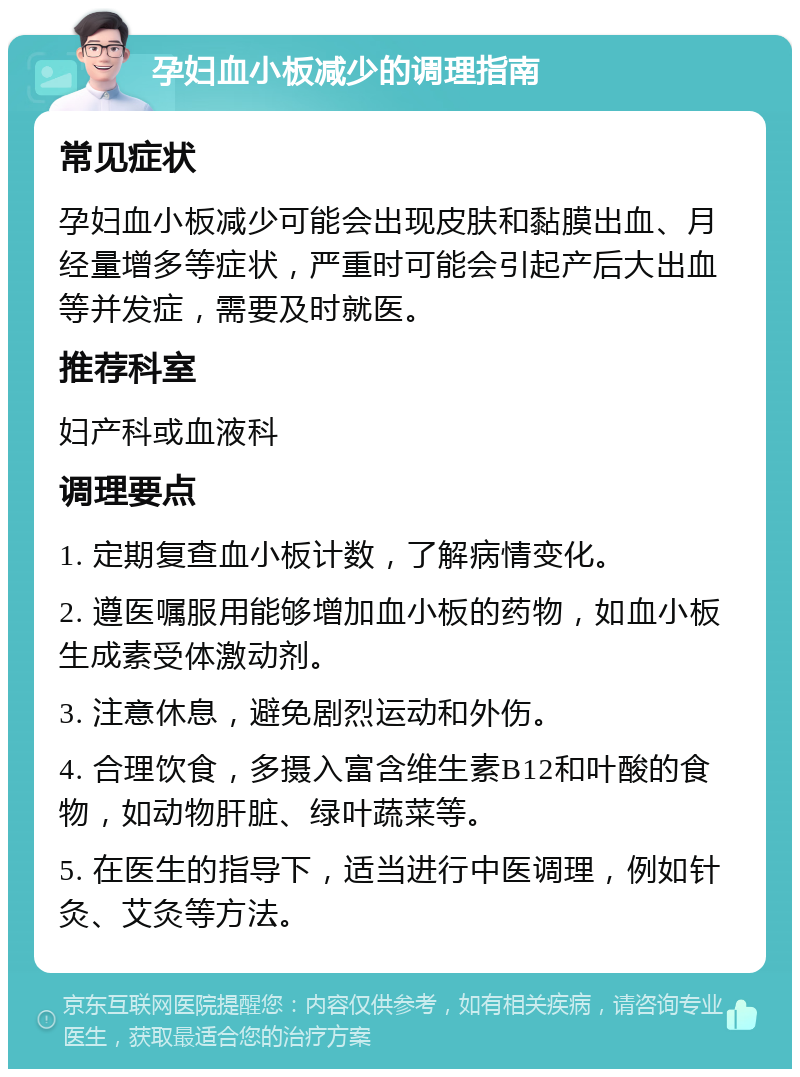 孕妇血小板减少的调理指南 常见症状 孕妇血小板减少可能会出现皮肤和黏膜出血、月经量增多等症状，严重时可能会引起产后大出血等并发症，需要及时就医。 推荐科室 妇产科或血液科 调理要点 1. 定期复查血小板计数，了解病情变化。 2. 遵医嘱服用能够增加血小板的药物，如血小板生成素受体激动剂。 3. 注意休息，避免剧烈运动和外伤。 4. 合理饮食，多摄入富含维生素B12和叶酸的食物，如动物肝脏、绿叶蔬菜等。 5. 在医生的指导下，适当进行中医调理，例如针灸、艾灸等方法。