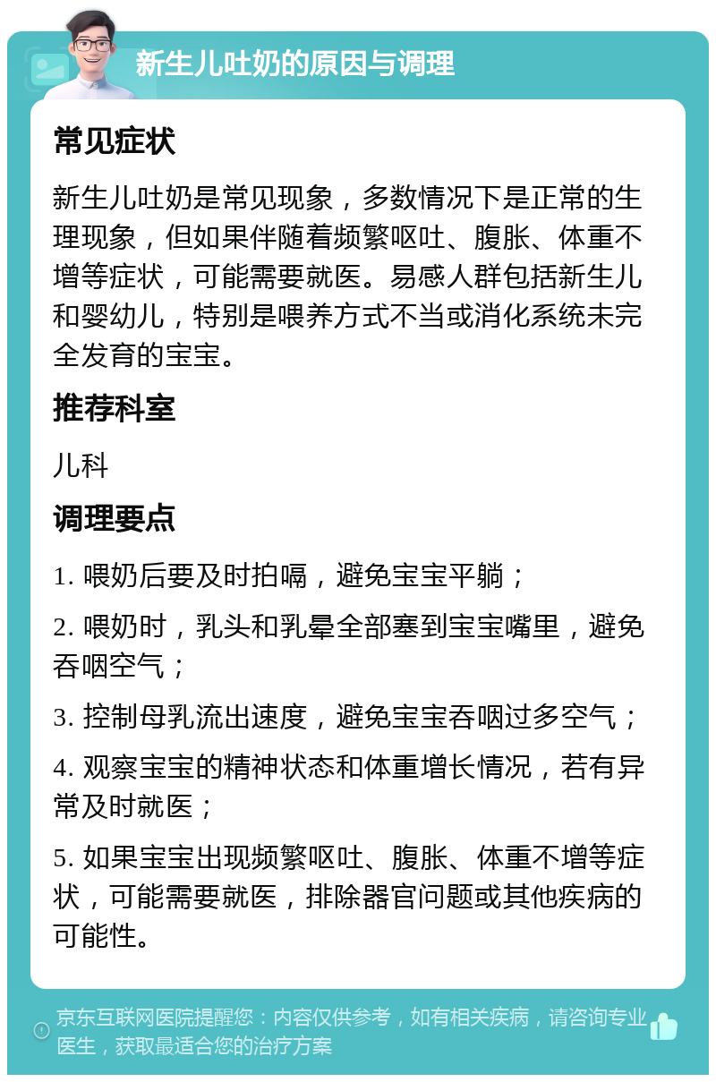 新生儿吐奶的原因与调理 常见症状 新生儿吐奶是常见现象，多数情况下是正常的生理现象，但如果伴随着频繁呕吐、腹胀、体重不增等症状，可能需要就医。易感人群包括新生儿和婴幼儿，特别是喂养方式不当或消化系统未完全发育的宝宝。 推荐科室 儿科 调理要点 1. 喂奶后要及时拍嗝，避免宝宝平躺； 2. 喂奶时，乳头和乳晕全部塞到宝宝嘴里，避免吞咽空气； 3. 控制母乳流出速度，避免宝宝吞咽过多空气； 4. 观察宝宝的精神状态和体重增长情况，若有异常及时就医； 5. 如果宝宝出现频繁呕吐、腹胀、体重不增等症状，可能需要就医，排除器官问题或其他疾病的可能性。