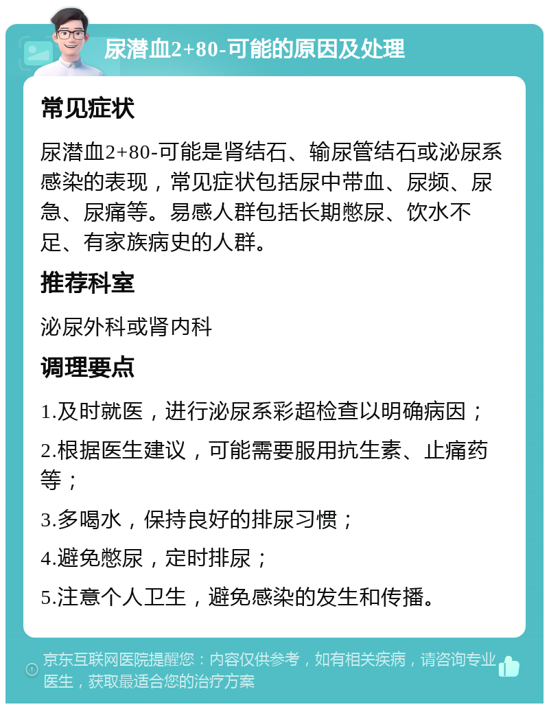 尿潜血2+80-可能的原因及处理 常见症状 尿潜血2+80-可能是肾结石、输尿管结石或泌尿系感染的表现，常见症状包括尿中带血、尿频、尿急、尿痛等。易感人群包括长期憋尿、饮水不足、有家族病史的人群。 推荐科室 泌尿外科或肾内科 调理要点 1.及时就医，进行泌尿系彩超检查以明确病因； 2.根据医生建议，可能需要服用抗生素、止痛药等； 3.多喝水，保持良好的排尿习惯； 4.避免憋尿，定时排尿； 5.注意个人卫生，避免感染的发生和传播。