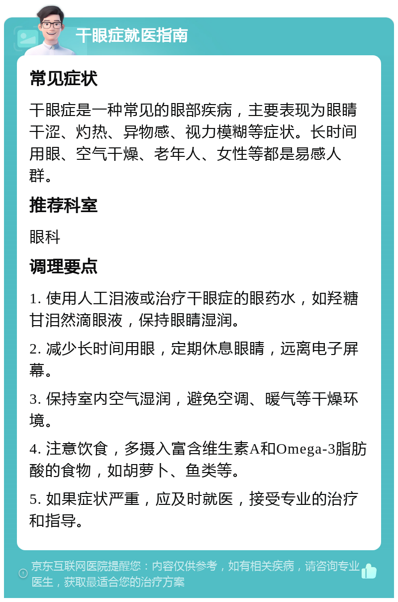 干眼症就医指南 常见症状 干眼症是一种常见的眼部疾病，主要表现为眼睛干涩、灼热、异物感、视力模糊等症状。长时间用眼、空气干燥、老年人、女性等都是易感人群。 推荐科室 眼科 调理要点 1. 使用人工泪液或治疗干眼症的眼药水，如羟糖甘泪然滴眼液，保持眼睛湿润。 2. 减少长时间用眼，定期休息眼睛，远离电子屏幕。 3. 保持室内空气湿润，避免空调、暖气等干燥环境。 4. 注意饮食，多摄入富含维生素A和Omega-3脂肪酸的食物，如胡萝卜、鱼类等。 5. 如果症状严重，应及时就医，接受专业的治疗和指导。